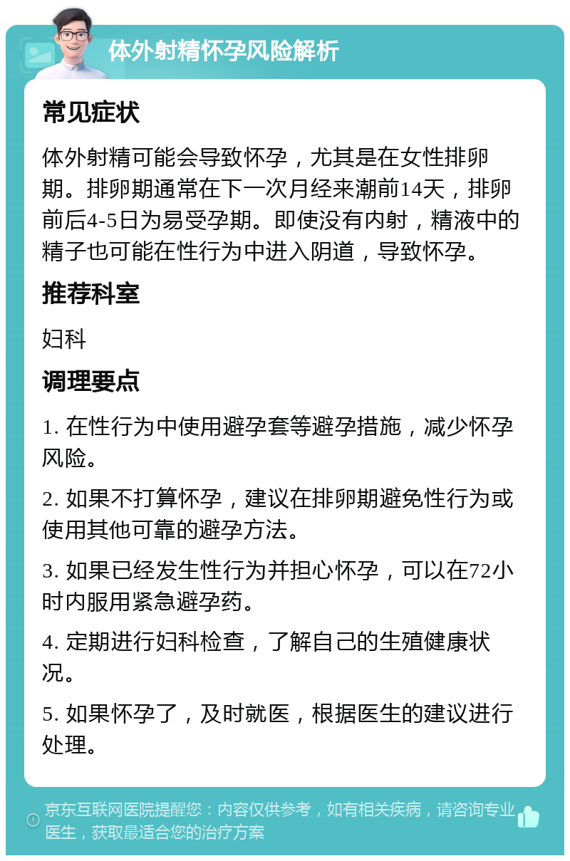 体外射精怀孕风险解析 常见症状 体外射精可能会导致怀孕，尤其是在女性排卵期。排卵期通常在下一次月经来潮前14天，排卵前后4-5日为易受孕期。即使没有内射，精液中的精子也可能在性行为中进入阴道，导致怀孕。 推荐科室 妇科 调理要点 1. 在性行为中使用避孕套等避孕措施，减少怀孕风险。 2. 如果不打算怀孕，建议在排卵期避免性行为或使用其他可靠的避孕方法。 3. 如果已经发生性行为并担心怀孕，可以在72小时内服用紧急避孕药。 4. 定期进行妇科检查，了解自己的生殖健康状况。 5. 如果怀孕了，及时就医，根据医生的建议进行处理。