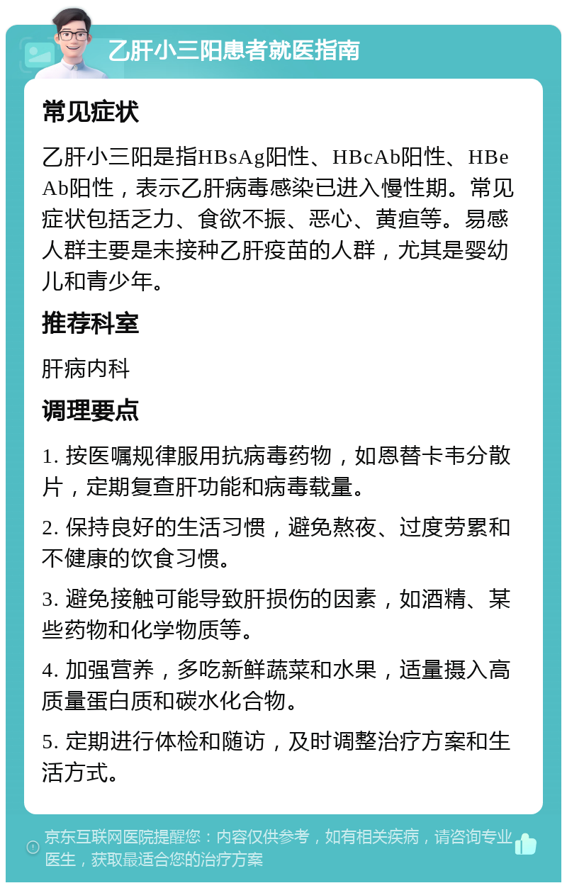 乙肝小三阳患者就医指南 常见症状 乙肝小三阳是指HBsAg阳性、HBcAb阳性、HBeAb阳性，表示乙肝病毒感染已进入慢性期。常见症状包括乏力、食欲不振、恶心、黄疸等。易感人群主要是未接种乙肝疫苗的人群，尤其是婴幼儿和青少年。 推荐科室 肝病内科 调理要点 1. 按医嘱规律服用抗病毒药物，如恩替卡韦分散片，定期复查肝功能和病毒载量。 2. 保持良好的生活习惯，避免熬夜、过度劳累和不健康的饮食习惯。 3. 避免接触可能导致肝损伤的因素，如酒精、某些药物和化学物质等。 4. 加强营养，多吃新鲜蔬菜和水果，适量摄入高质量蛋白质和碳水化合物。 5. 定期进行体检和随访，及时调整治疗方案和生活方式。