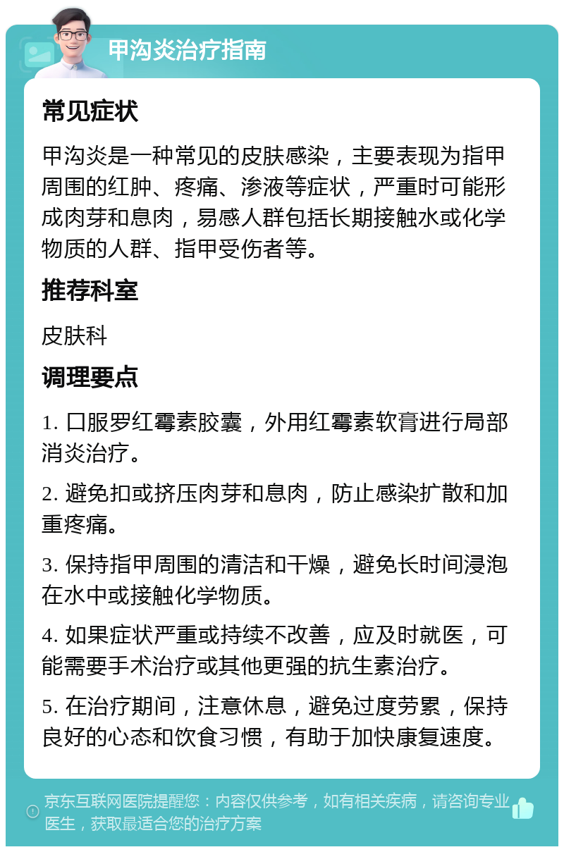 甲沟炎治疗指南 常见症状 甲沟炎是一种常见的皮肤感染，主要表现为指甲周围的红肿、疼痛、渗液等症状，严重时可能形成肉芽和息肉，易感人群包括长期接触水或化学物质的人群、指甲受伤者等。 推荐科室 皮肤科 调理要点 1. 口服罗红霉素胶囊，外用红霉素软膏进行局部消炎治疗。 2. 避免扣或挤压肉芽和息肉，防止感染扩散和加重疼痛。 3. 保持指甲周围的清洁和干燥，避免长时间浸泡在水中或接触化学物质。 4. 如果症状严重或持续不改善，应及时就医，可能需要手术治疗或其他更强的抗生素治疗。 5. 在治疗期间，注意休息，避免过度劳累，保持良好的心态和饮食习惯，有助于加快康复速度。