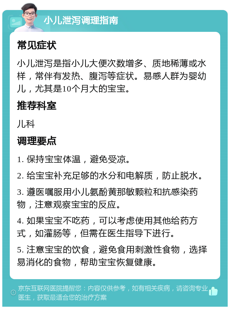 小儿泄泻调理指南 常见症状 小儿泄泻是指小儿大便次数增多、质地稀薄或水样，常伴有发热、腹泻等症状。易感人群为婴幼儿，尤其是10个月大的宝宝。 推荐科室 儿科 调理要点 1. 保持宝宝体温，避免受凉。 2. 给宝宝补充足够的水分和电解质，防止脱水。 3. 遵医嘱服用小儿氨酚黄那敏颗粒和抗感染药物，注意观察宝宝的反应。 4. 如果宝宝不吃药，可以考虑使用其他给药方式，如灌肠等，但需在医生指导下进行。 5. 注意宝宝的饮食，避免食用刺激性食物，选择易消化的食物，帮助宝宝恢复健康。