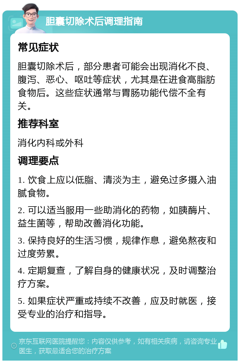 胆囊切除术后调理指南 常见症状 胆囊切除术后，部分患者可能会出现消化不良、腹泻、恶心、呕吐等症状，尤其是在进食高脂肪食物后。这些症状通常与胃肠功能代偿不全有关。 推荐科室 消化内科或外科 调理要点 1. 饮食上应以低脂、清淡为主，避免过多摄入油腻食物。 2. 可以适当服用一些助消化的药物，如胰酶片、益生菌等，帮助改善消化功能。 3. 保持良好的生活习惯，规律作息，避免熬夜和过度劳累。 4. 定期复查，了解自身的健康状况，及时调整治疗方案。 5. 如果症状严重或持续不改善，应及时就医，接受专业的治疗和指导。