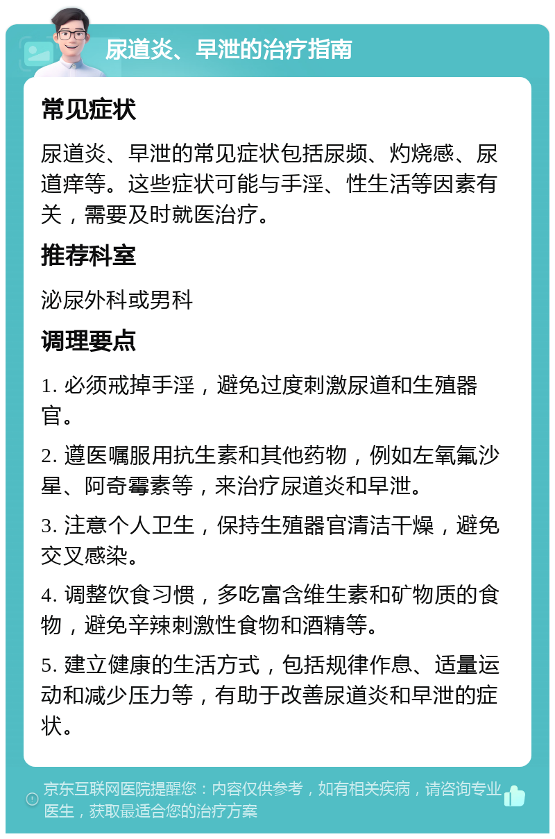 尿道炎、早泄的治疗指南 常见症状 尿道炎、早泄的常见症状包括尿频、灼烧感、尿道痒等。这些症状可能与手淫、性生活等因素有关，需要及时就医治疗。 推荐科室 泌尿外科或男科 调理要点 1. 必须戒掉手淫，避免过度刺激尿道和生殖器官。 2. 遵医嘱服用抗生素和其他药物，例如左氧氟沙星、阿奇霉素等，来治疗尿道炎和早泄。 3. 注意个人卫生，保持生殖器官清洁干燥，避免交叉感染。 4. 调整饮食习惯，多吃富含维生素和矿物质的食物，避免辛辣刺激性食物和酒精等。 5. 建立健康的生活方式，包括规律作息、适量运动和减少压力等，有助于改善尿道炎和早泄的症状。