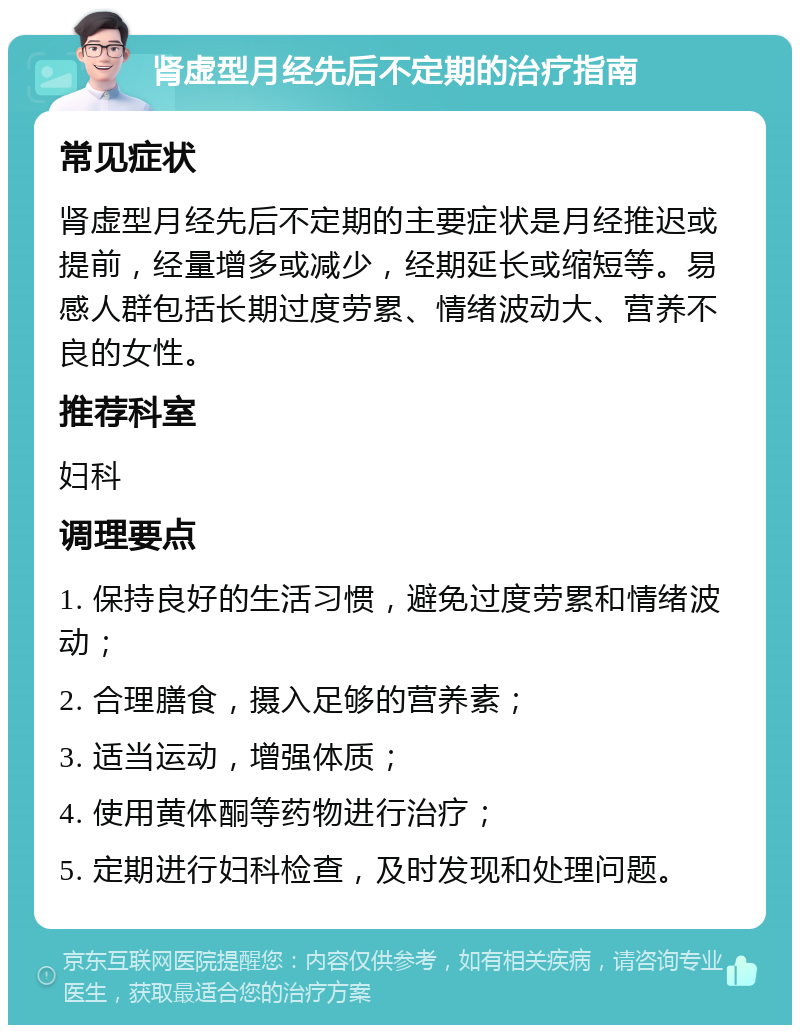 肾虚型月经先后不定期的治疗指南 常见症状 肾虚型月经先后不定期的主要症状是月经推迟或提前，经量增多或减少，经期延长或缩短等。易感人群包括长期过度劳累、情绪波动大、营养不良的女性。 推荐科室 妇科 调理要点 1. 保持良好的生活习惯，避免过度劳累和情绪波动； 2. 合理膳食，摄入足够的营养素； 3. 适当运动，增强体质； 4. 使用黄体酮等药物进行治疗； 5. 定期进行妇科检查，及时发现和处理问题。