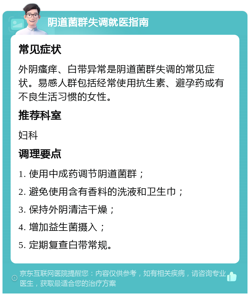 阴道菌群失调就医指南 常见症状 外阴瘙痒、白带异常是阴道菌群失调的常见症状。易感人群包括经常使用抗生素、避孕药或有不良生活习惯的女性。 推荐科室 妇科 调理要点 1. 使用中成药调节阴道菌群； 2. 避免使用含有香料的洗液和卫生巾； 3. 保持外阴清洁干燥； 4. 增加益生菌摄入； 5. 定期复查白带常规。