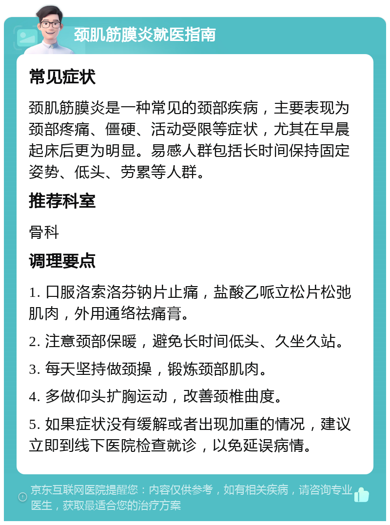 颈肌筋膜炎就医指南 常见症状 颈肌筋膜炎是一种常见的颈部疾病，主要表现为颈部疼痛、僵硬、活动受限等症状，尤其在早晨起床后更为明显。易感人群包括长时间保持固定姿势、低头、劳累等人群。 推荐科室 骨科 调理要点 1. 口服洛索洛芬钠片止痛，盐酸乙哌立松片松弛肌肉，外用通络祛痛膏。 2. 注意颈部保暖，避免长时间低头、久坐久站。 3. 每天坚持做颈操，锻炼颈部肌肉。 4. 多做仰头扩胸运动，改善颈椎曲度。 5. 如果症状没有缓解或者出现加重的情况，建议立即到线下医院检查就诊，以免延误病情。