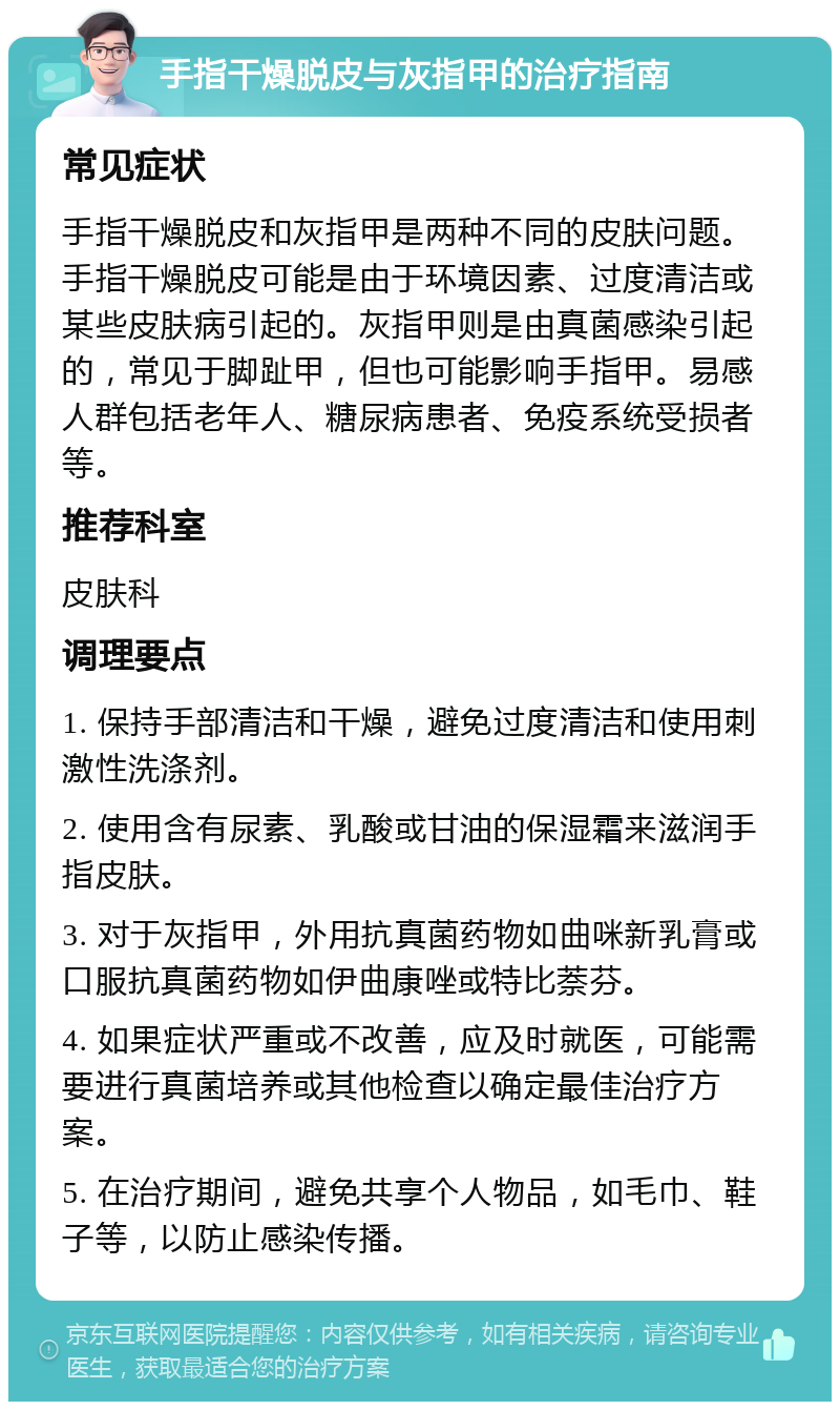 手指干燥脱皮与灰指甲的治疗指南 常见症状 手指干燥脱皮和灰指甲是两种不同的皮肤问题。手指干燥脱皮可能是由于环境因素、过度清洁或某些皮肤病引起的。灰指甲则是由真菌感染引起的，常见于脚趾甲，但也可能影响手指甲。易感人群包括老年人、糖尿病患者、免疫系统受损者等。 推荐科室 皮肤科 调理要点 1. 保持手部清洁和干燥，避免过度清洁和使用刺激性洗涤剂。 2. 使用含有尿素、乳酸或甘油的保湿霜来滋润手指皮肤。 3. 对于灰指甲，外用抗真菌药物如曲咪新乳膏或口服抗真菌药物如伊曲康唑或特比萘芬。 4. 如果症状严重或不改善，应及时就医，可能需要进行真菌培养或其他检查以确定最佳治疗方案。 5. 在治疗期间，避免共享个人物品，如毛巾、鞋子等，以防止感染传播。