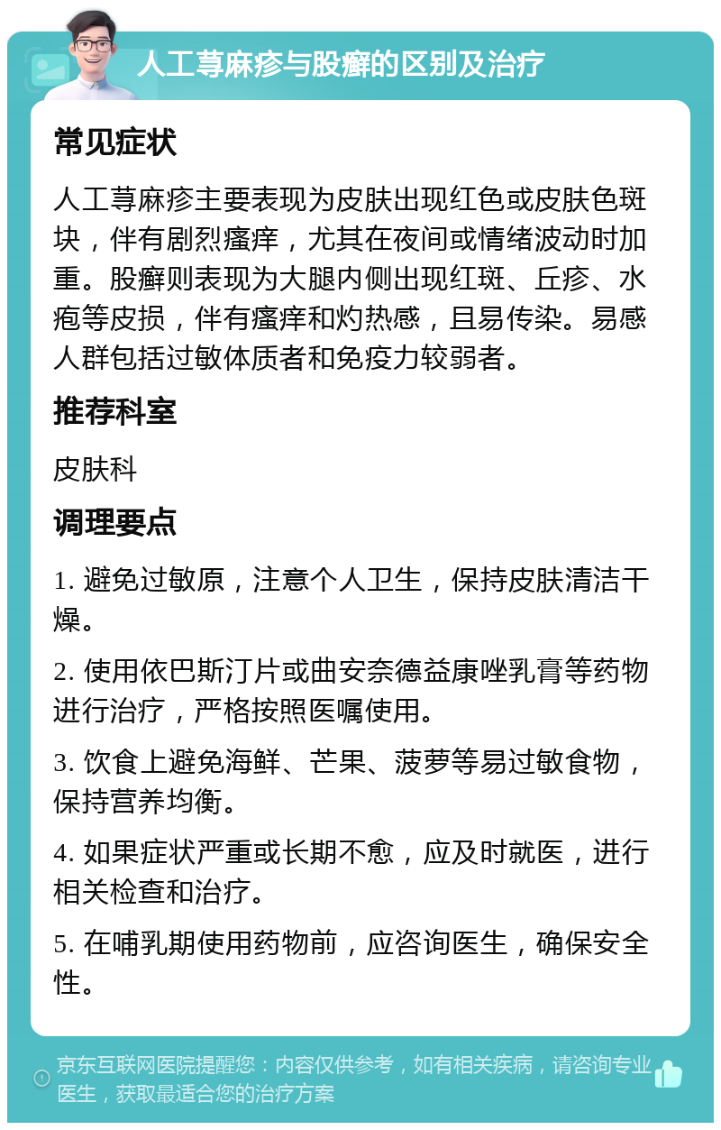 人工荨麻疹与股癣的区别及治疗 常见症状 人工荨麻疹主要表现为皮肤出现红色或皮肤色斑块，伴有剧烈瘙痒，尤其在夜间或情绪波动时加重。股癣则表现为大腿内侧出现红斑、丘疹、水疱等皮损，伴有瘙痒和灼热感，且易传染。易感人群包括过敏体质者和免疫力较弱者。 推荐科室 皮肤科 调理要点 1. 避免过敏原，注意个人卫生，保持皮肤清洁干燥。 2. 使用依巴斯汀片或曲安奈德益康唑乳膏等药物进行治疗，严格按照医嘱使用。 3. 饮食上避免海鲜、芒果、菠萝等易过敏食物，保持营养均衡。 4. 如果症状严重或长期不愈，应及时就医，进行相关检查和治疗。 5. 在哺乳期使用药物前，应咨询医生，确保安全性。