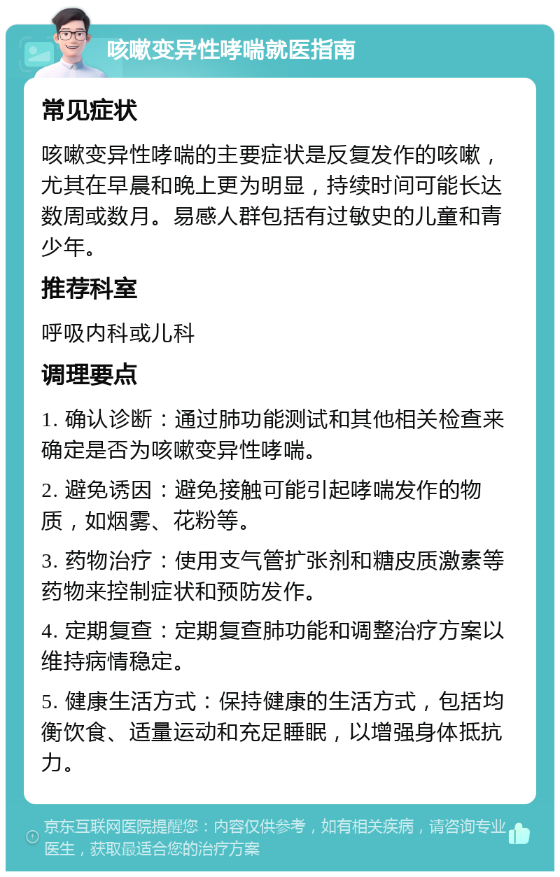 咳嗽变异性哮喘就医指南 常见症状 咳嗽变异性哮喘的主要症状是反复发作的咳嗽，尤其在早晨和晚上更为明显，持续时间可能长达数周或数月。易感人群包括有过敏史的儿童和青少年。 推荐科室 呼吸内科或儿科 调理要点 1. 确认诊断：通过肺功能测试和其他相关检查来确定是否为咳嗽变异性哮喘。 2. 避免诱因：避免接触可能引起哮喘发作的物质，如烟雾、花粉等。 3. 药物治疗：使用支气管扩张剂和糖皮质激素等药物来控制症状和预防发作。 4. 定期复查：定期复查肺功能和调整治疗方案以维持病情稳定。 5. 健康生活方式：保持健康的生活方式，包括均衡饮食、适量运动和充足睡眠，以增强身体抵抗力。