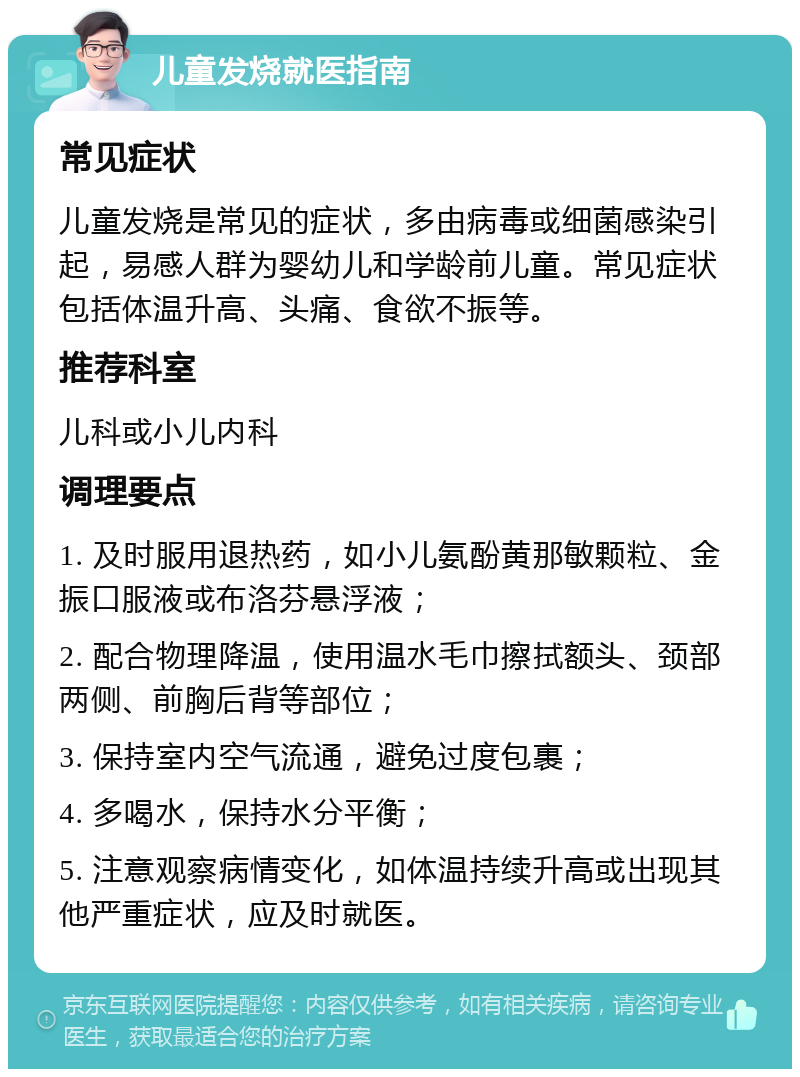 儿童发烧就医指南 常见症状 儿童发烧是常见的症状，多由病毒或细菌感染引起，易感人群为婴幼儿和学龄前儿童。常见症状包括体温升高、头痛、食欲不振等。 推荐科室 儿科或小儿内科 调理要点 1. 及时服用退热药，如小儿氨酚黄那敏颗粒、金振口服液或布洛芬悬浮液； 2. 配合物理降温，使用温水毛巾擦拭额头、颈部两侧、前胸后背等部位； 3. 保持室内空气流通，避免过度包裹； 4. 多喝水，保持水分平衡； 5. 注意观察病情变化，如体温持续升高或出现其他严重症状，应及时就医。