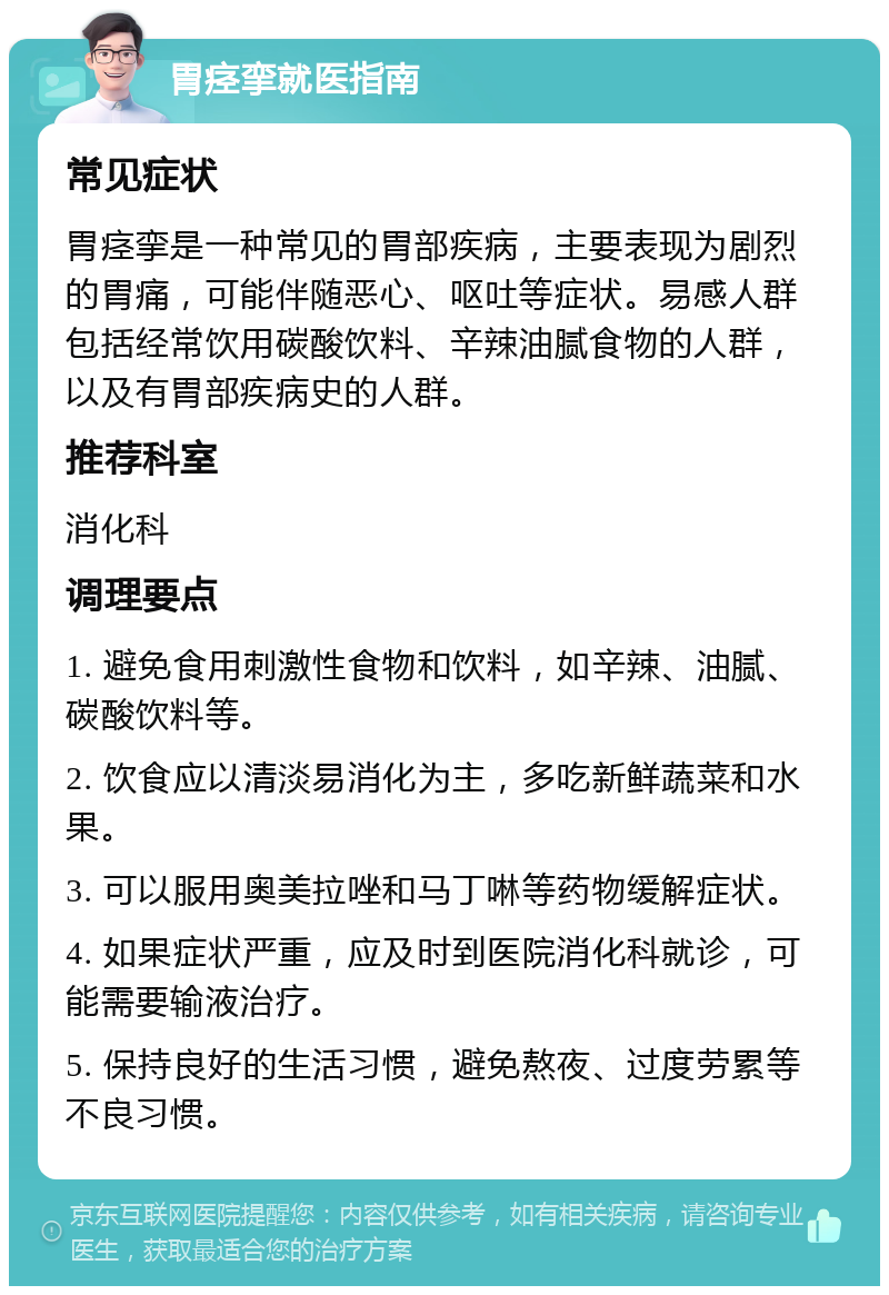 胃痉挛就医指南 常见症状 胃痉挛是一种常见的胃部疾病，主要表现为剧烈的胃痛，可能伴随恶心、呕吐等症状。易感人群包括经常饮用碳酸饮料、辛辣油腻食物的人群，以及有胃部疾病史的人群。 推荐科室 消化科 调理要点 1. 避免食用刺激性食物和饮料，如辛辣、油腻、碳酸饮料等。 2. 饮食应以清淡易消化为主，多吃新鲜蔬菜和水果。 3. 可以服用奥美拉唑和马丁啉等药物缓解症状。 4. 如果症状严重，应及时到医院消化科就诊，可能需要输液治疗。 5. 保持良好的生活习惯，避免熬夜、过度劳累等不良习惯。