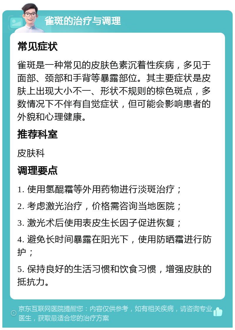 雀斑的治疗与调理 常见症状 雀斑是一种常见的皮肤色素沉着性疾病，多见于面部、颈部和手背等暴露部位。其主要症状是皮肤上出现大小不一、形状不规则的棕色斑点，多数情况下不伴有自觉症状，但可能会影响患者的外貌和心理健康。 推荐科室 皮肤科 调理要点 1. 使用氢醌霜等外用药物进行淡斑治疗； 2. 考虑激光治疗，价格需咨询当地医院； 3. 激光术后使用表皮生长因子促进恢复； 4. 避免长时间暴露在阳光下，使用防晒霜进行防护； 5. 保持良好的生活习惯和饮食习惯，增强皮肤的抵抗力。