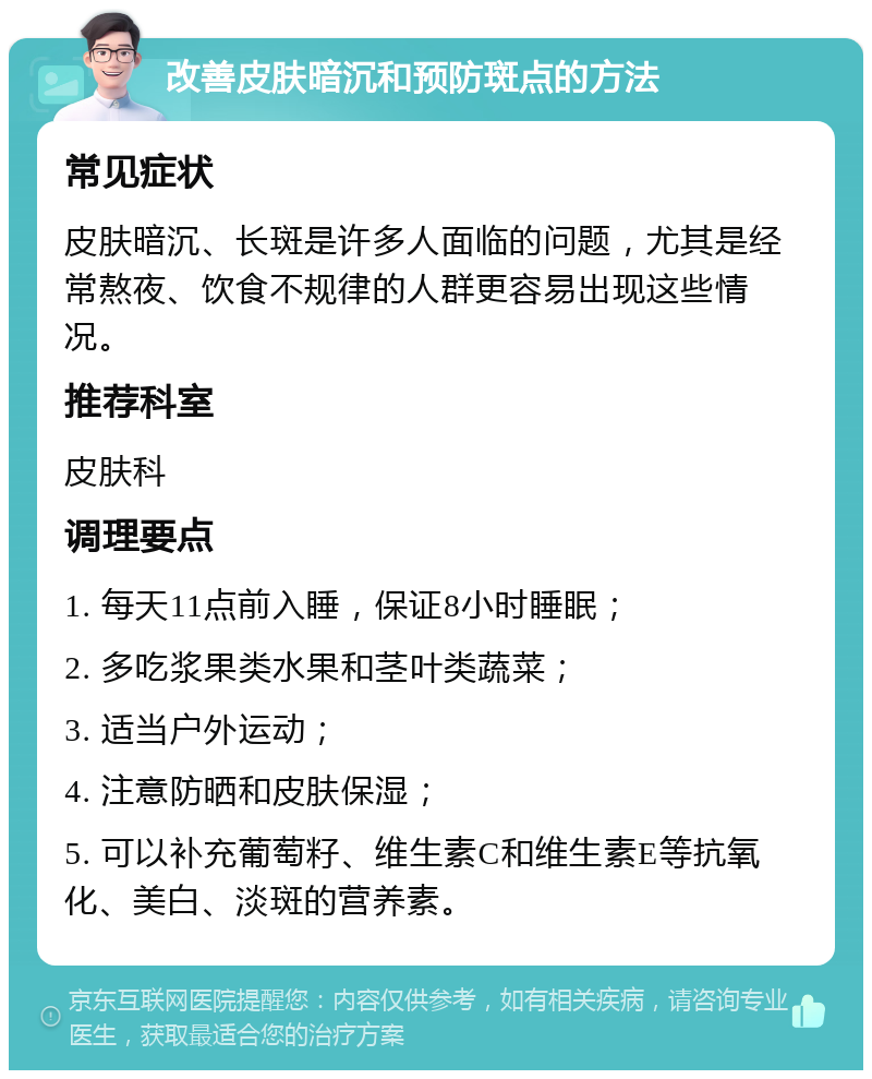 改善皮肤暗沉和预防斑点的方法 常见症状 皮肤暗沉、长斑是许多人面临的问题，尤其是经常熬夜、饮食不规律的人群更容易出现这些情况。 推荐科室 皮肤科 调理要点 1. 每天11点前入睡，保证8小时睡眠； 2. 多吃浆果类水果和茎叶类蔬菜； 3. 适当户外运动； 4. 注意防晒和皮肤保湿； 5. 可以补充葡萄籽、维生素C和维生素E等抗氧化、美白、淡斑的营养素。