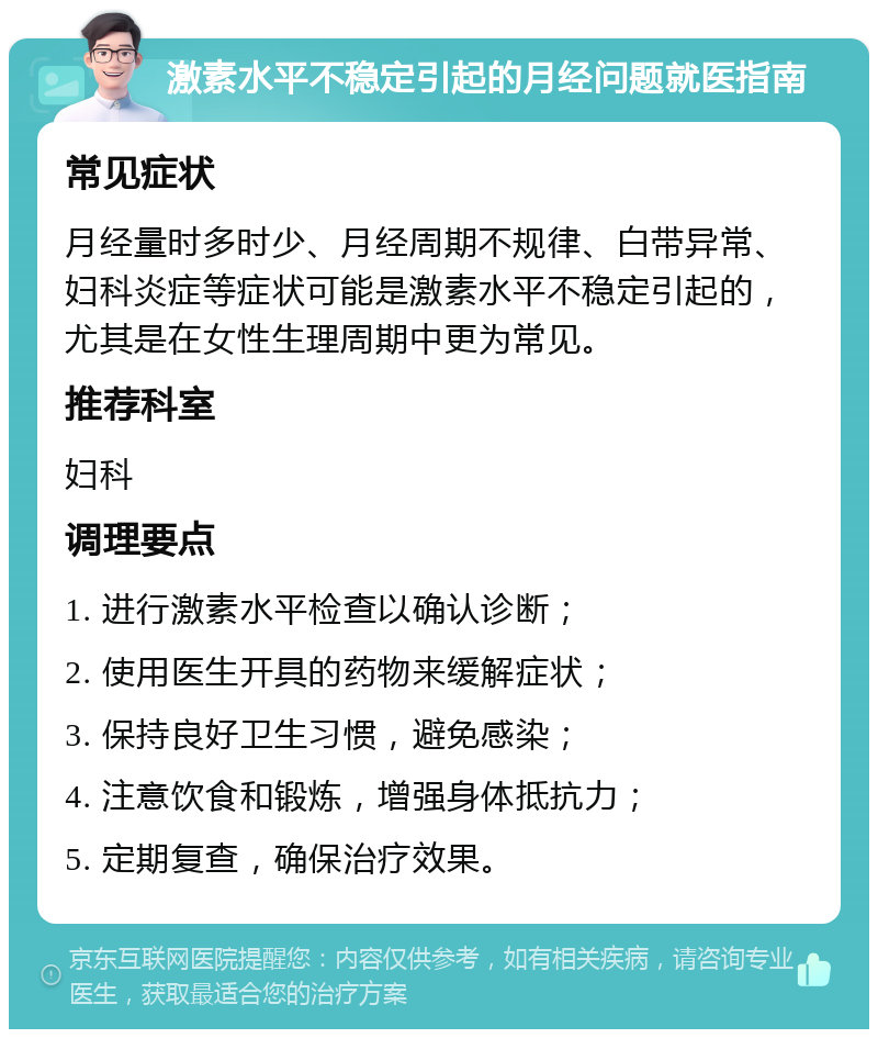 激素水平不稳定引起的月经问题就医指南 常见症状 月经量时多时少、月经周期不规律、白带异常、妇科炎症等症状可能是激素水平不稳定引起的，尤其是在女性生理周期中更为常见。 推荐科室 妇科 调理要点 1. 进行激素水平检查以确认诊断； 2. 使用医生开具的药物来缓解症状； 3. 保持良好卫生习惯，避免感染； 4. 注意饮食和锻炼，增强身体抵抗力； 5. 定期复查，确保治疗效果。