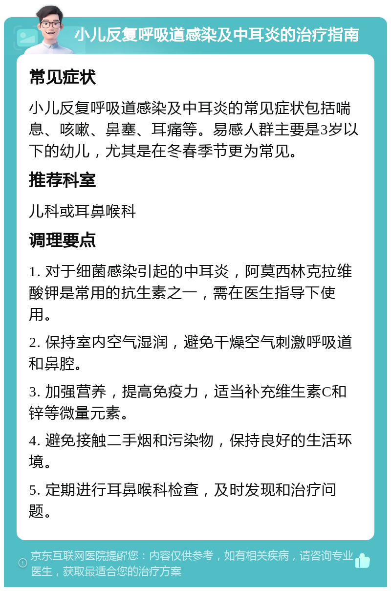 小儿反复呼吸道感染及中耳炎的治疗指南 常见症状 小儿反复呼吸道感染及中耳炎的常见症状包括喘息、咳嗽、鼻塞、耳痛等。易感人群主要是3岁以下的幼儿，尤其是在冬春季节更为常见。 推荐科室 儿科或耳鼻喉科 调理要点 1. 对于细菌感染引起的中耳炎，阿莫西林克拉维酸钾是常用的抗生素之一，需在医生指导下使用。 2. 保持室内空气湿润，避免干燥空气刺激呼吸道和鼻腔。 3. 加强营养，提高免疫力，适当补充维生素C和锌等微量元素。 4. 避免接触二手烟和污染物，保持良好的生活环境。 5. 定期进行耳鼻喉科检查，及时发现和治疗问题。