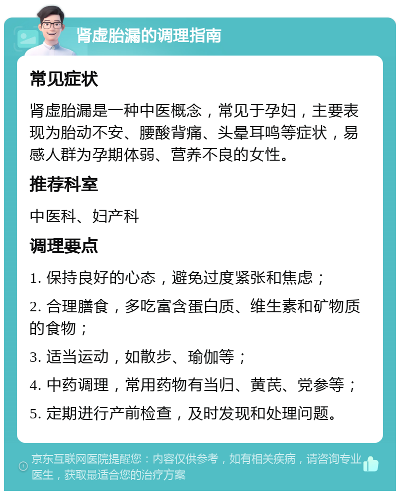 肾虚胎漏的调理指南 常见症状 肾虚胎漏是一种中医概念，常见于孕妇，主要表现为胎动不安、腰酸背痛、头晕耳鸣等症状，易感人群为孕期体弱、营养不良的女性。 推荐科室 中医科、妇产科 调理要点 1. 保持良好的心态，避免过度紧张和焦虑； 2. 合理膳食，多吃富含蛋白质、维生素和矿物质的食物； 3. 适当运动，如散步、瑜伽等； 4. 中药调理，常用药物有当归、黄芪、党参等； 5. 定期进行产前检查，及时发现和处理问题。