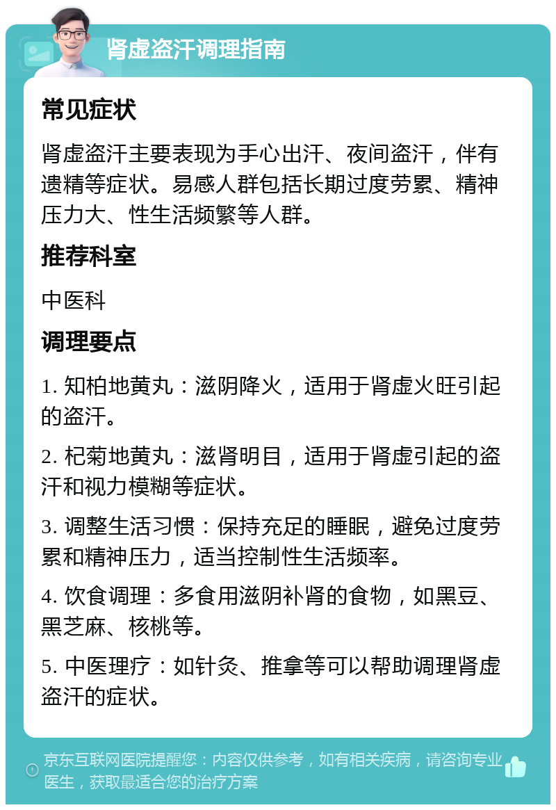 肾虚盗汗调理指南 常见症状 肾虚盗汗主要表现为手心出汗、夜间盗汗，伴有遗精等症状。易感人群包括长期过度劳累、精神压力大、性生活频繁等人群。 推荐科室 中医科 调理要点 1. 知柏地黄丸：滋阴降火，适用于肾虚火旺引起的盗汗。 2. 杞菊地黄丸：滋肾明目，适用于肾虚引起的盗汗和视力模糊等症状。 3. 调整生活习惯：保持充足的睡眠，避免过度劳累和精神压力，适当控制性生活频率。 4. 饮食调理：多食用滋阴补肾的食物，如黑豆、黑芝麻、核桃等。 5. 中医理疗：如针灸、推拿等可以帮助调理肾虚盗汗的症状。