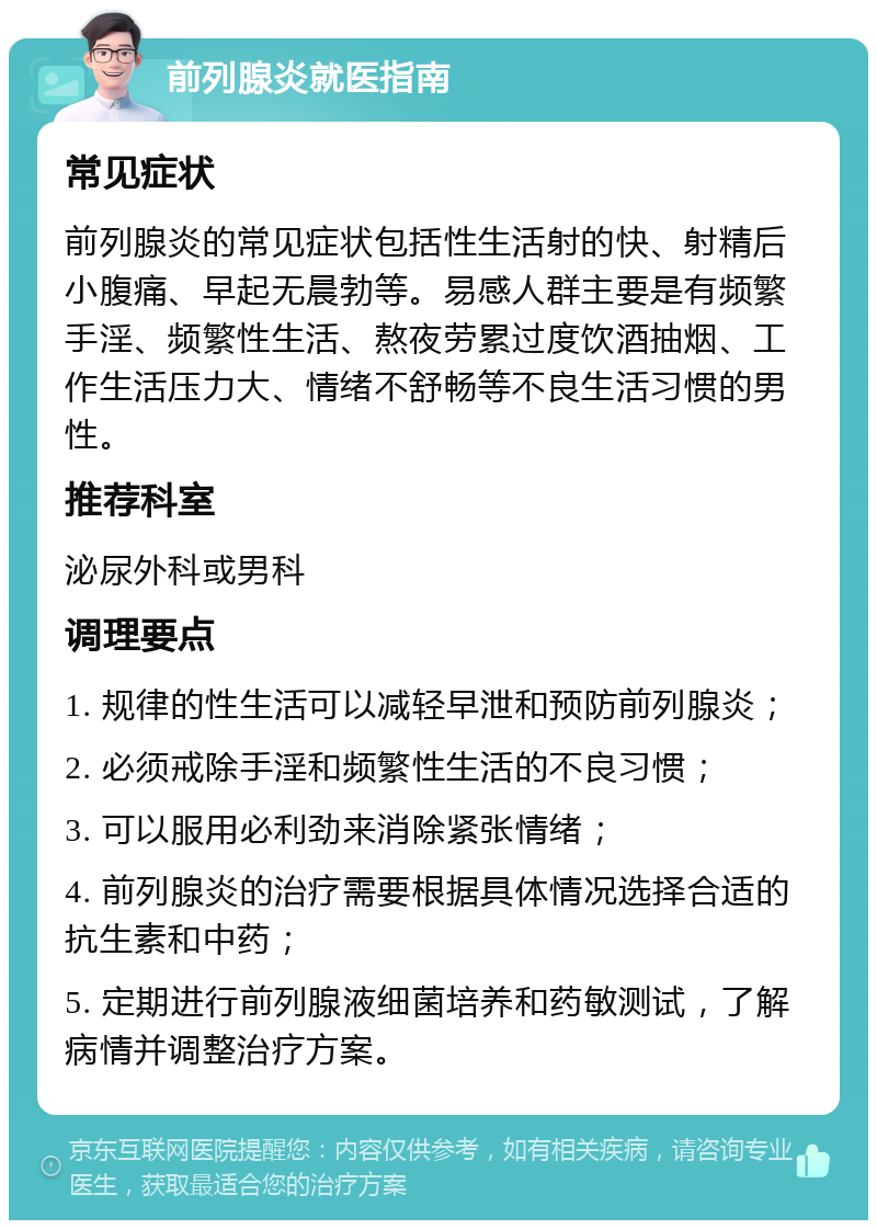 前列腺炎就医指南 常见症状 前列腺炎的常见症状包括性生活射的快、射精后小腹痛、早起无晨勃等。易感人群主要是有频繁手淫、频繁性生活、熬夜劳累过度饮酒抽烟、工作生活压力大、情绪不舒畅等不良生活习惯的男性。 推荐科室 泌尿外科或男科 调理要点 1. 规律的性生活可以减轻早泄和预防前列腺炎； 2. 必须戒除手淫和频繁性生活的不良习惯； 3. 可以服用必利劲来消除紧张情绪； 4. 前列腺炎的治疗需要根据具体情况选择合适的抗生素和中药； 5. 定期进行前列腺液细菌培养和药敏测试，了解病情并调整治疗方案。