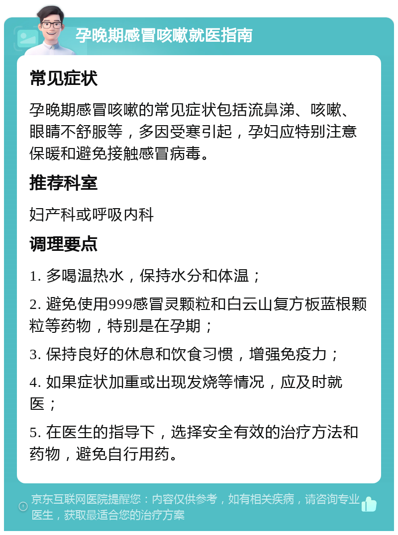 孕晚期感冒咳嗽就医指南 常见症状 孕晚期感冒咳嗽的常见症状包括流鼻涕、咳嗽、眼睛不舒服等，多因受寒引起，孕妇应特别注意保暖和避免接触感冒病毒。 推荐科室 妇产科或呼吸内科 调理要点 1. 多喝温热水，保持水分和体温； 2. 避免使用999感冒灵颗粒和白云山复方板蓝根颗粒等药物，特别是在孕期； 3. 保持良好的休息和饮食习惯，增强免疫力； 4. 如果症状加重或出现发烧等情况，应及时就医； 5. 在医生的指导下，选择安全有效的治疗方法和药物，避免自行用药。