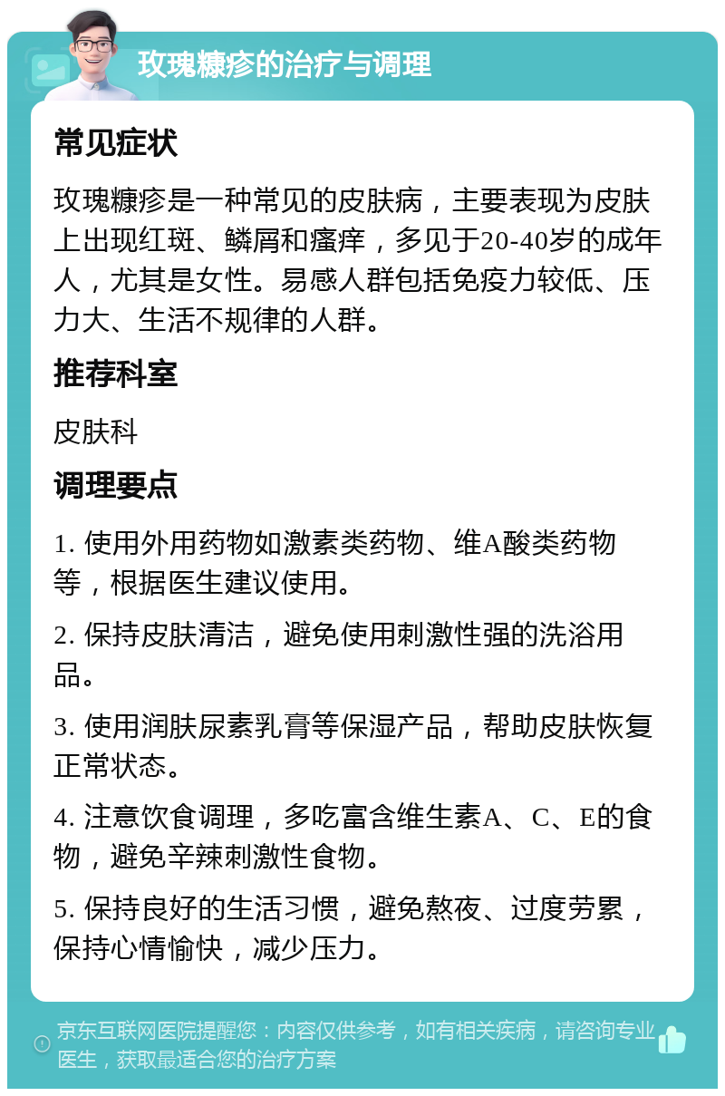 玫瑰糠疹的治疗与调理 常见症状 玫瑰糠疹是一种常见的皮肤病，主要表现为皮肤上出现红斑、鳞屑和瘙痒，多见于20-40岁的成年人，尤其是女性。易感人群包括免疫力较低、压力大、生活不规律的人群。 推荐科室 皮肤科 调理要点 1. 使用外用药物如激素类药物、维A酸类药物等，根据医生建议使用。 2. 保持皮肤清洁，避免使用刺激性强的洗浴用品。 3. 使用润肤尿素乳膏等保湿产品，帮助皮肤恢复正常状态。 4. 注意饮食调理，多吃富含维生素A、C、E的食物，避免辛辣刺激性食物。 5. 保持良好的生活习惯，避免熬夜、过度劳累，保持心情愉快，减少压力。