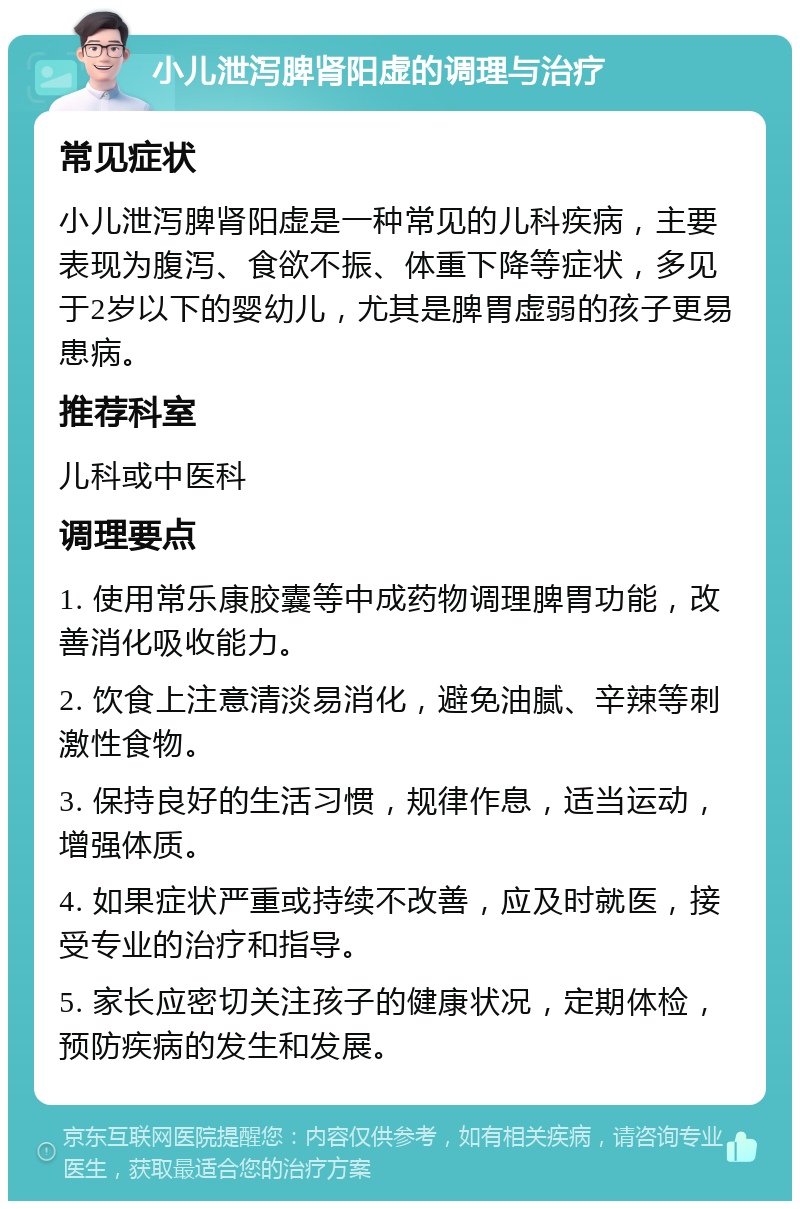 小儿泄泻脾肾阳虚的调理与治疗 常见症状 小儿泄泻脾肾阳虚是一种常见的儿科疾病，主要表现为腹泻、食欲不振、体重下降等症状，多见于2岁以下的婴幼儿，尤其是脾胃虚弱的孩子更易患病。 推荐科室 儿科或中医科 调理要点 1. 使用常乐康胶囊等中成药物调理脾胃功能，改善消化吸收能力。 2. 饮食上注意清淡易消化，避免油腻、辛辣等刺激性食物。 3. 保持良好的生活习惯，规律作息，适当运动，增强体质。 4. 如果症状严重或持续不改善，应及时就医，接受专业的治疗和指导。 5. 家长应密切关注孩子的健康状况，定期体检，预防疾病的发生和发展。