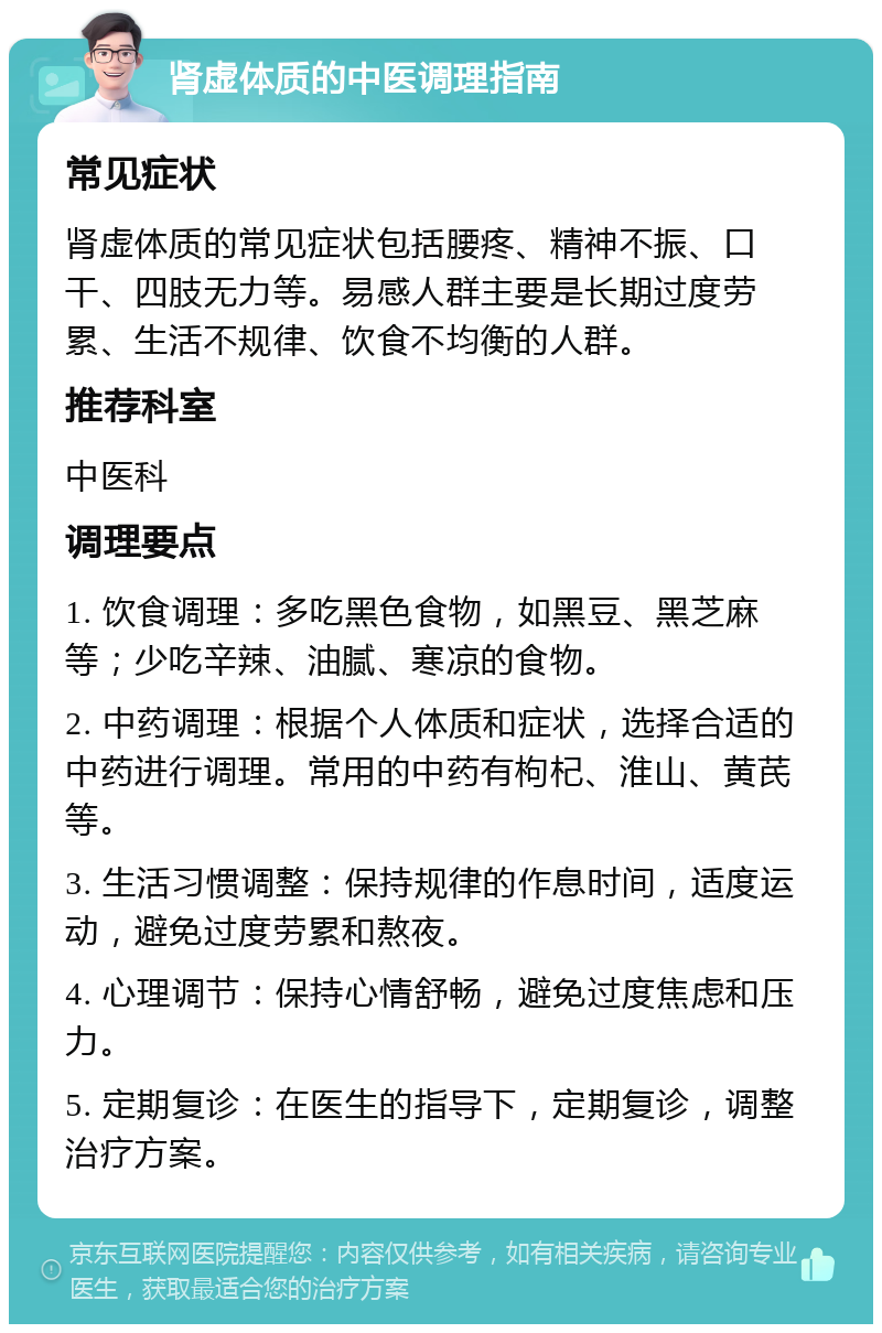 肾虚体质的中医调理指南 常见症状 肾虚体质的常见症状包括腰疼、精神不振、口干、四肢无力等。易感人群主要是长期过度劳累、生活不规律、饮食不均衡的人群。 推荐科室 中医科 调理要点 1. 饮食调理：多吃黑色食物，如黑豆、黑芝麻等；少吃辛辣、油腻、寒凉的食物。 2. 中药调理：根据个人体质和症状，选择合适的中药进行调理。常用的中药有枸杞、淮山、黄芪等。 3. 生活习惯调整：保持规律的作息时间，适度运动，避免过度劳累和熬夜。 4. 心理调节：保持心情舒畅，避免过度焦虑和压力。 5. 定期复诊：在医生的指导下，定期复诊，调整治疗方案。