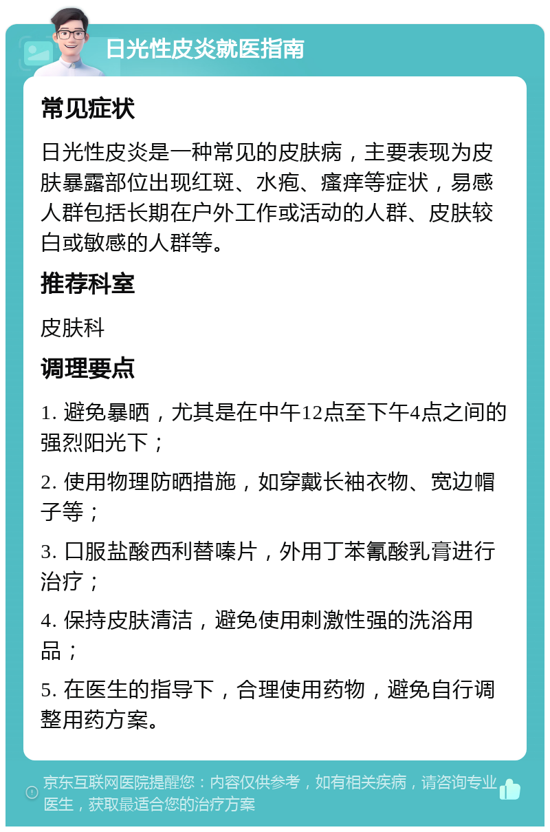 日光性皮炎就医指南 常见症状 日光性皮炎是一种常见的皮肤病，主要表现为皮肤暴露部位出现红斑、水疱、瘙痒等症状，易感人群包括长期在户外工作或活动的人群、皮肤较白或敏感的人群等。 推荐科室 皮肤科 调理要点 1. 避免暴晒，尤其是在中午12点至下午4点之间的强烈阳光下； 2. 使用物理防晒措施，如穿戴长袖衣物、宽边帽子等； 3. 口服盐酸西利替嗪片，外用丁苯氰酸乳膏进行治疗； 4. 保持皮肤清洁，避免使用刺激性强的洗浴用品； 5. 在医生的指导下，合理使用药物，避免自行调整用药方案。