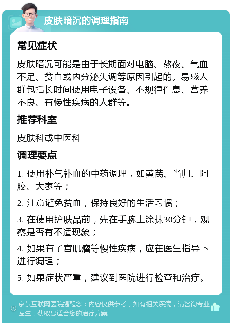 皮肤暗沉的调理指南 常见症状 皮肤暗沉可能是由于长期面对电脑、熬夜、气血不足、贫血或内分泌失调等原因引起的。易感人群包括长时间使用电子设备、不规律作息、营养不良、有慢性疾病的人群等。 推荐科室 皮肤科或中医科 调理要点 1. 使用补气补血的中药调理，如黄芪、当归、阿胶、大枣等； 2. 注意避免贫血，保持良好的生活习惯； 3. 在使用护肤品前，先在手腕上涂抹30分钟，观察是否有不适现象； 4. 如果有子宫肌瘤等慢性疾病，应在医生指导下进行调理； 5. 如果症状严重，建议到医院进行检查和治疗。