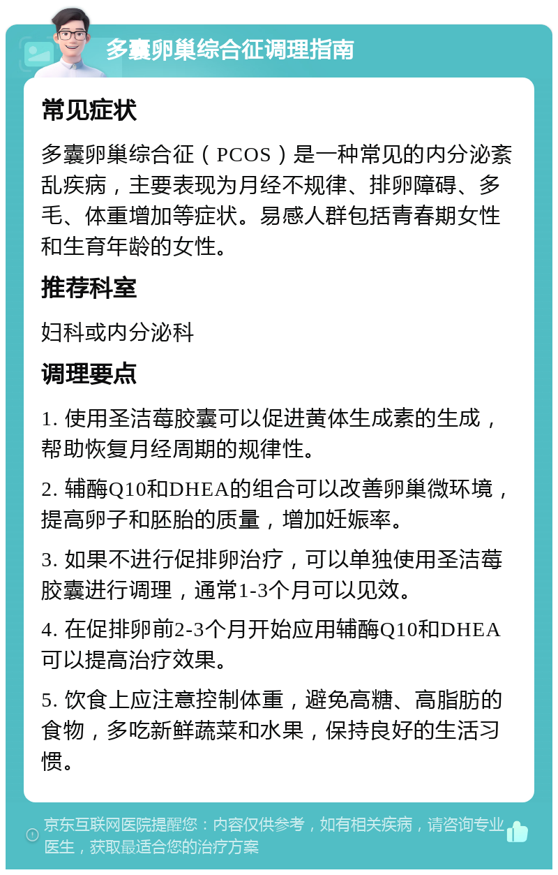 多囊卵巢综合征调理指南 常见症状 多囊卵巢综合征（PCOS）是一种常见的内分泌紊乱疾病，主要表现为月经不规律、排卵障碍、多毛、体重增加等症状。易感人群包括青春期女性和生育年龄的女性。 推荐科室 妇科或内分泌科 调理要点 1. 使用圣洁莓胶囊可以促进黄体生成素的生成，帮助恢复月经周期的规律性。 2. 辅酶Q10和DHEA的组合可以改善卵巢微环境，提高卵子和胚胎的质量，增加妊娠率。 3. 如果不进行促排卵治疗，可以单独使用圣洁莓胶囊进行调理，通常1-3个月可以见效。 4. 在促排卵前2-3个月开始应用辅酶Q10和DHEA可以提高治疗效果。 5. 饮食上应注意控制体重，避免高糖、高脂肪的食物，多吃新鲜蔬菜和水果，保持良好的生活习惯。