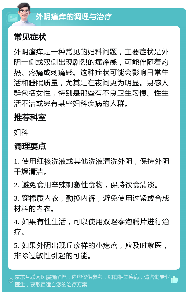 外阴瘙痒的调理与治疗 常见症状 外阴瘙痒是一种常见的妇科问题，主要症状是外阴一侧或双侧出现剧烈的瘙痒感，可能伴随着灼热、疼痛或刺痛感。这种症状可能会影响日常生活和睡眠质量，尤其是在夜间更为明显。易感人群包括女性，特别是那些有不良卫生习惯、性生活不洁或患有某些妇科疾病的人群。 推荐科室 妇科 调理要点 1. 使用红核洗液或其他洗液清洗外阴，保持外阴干燥清洁。 2. 避免食用辛辣刺激性食物，保持饮食清淡。 3. 穿棉质内衣，勤换内裤，避免使用过紧或合成材料的内衣。 4. 如果有性生活，可以使用双唑泰泡腾片进行治疗。 5. 如果外阴出现丘疹样的小疙瘩，应及时就医，排除过敏性引起的可能。