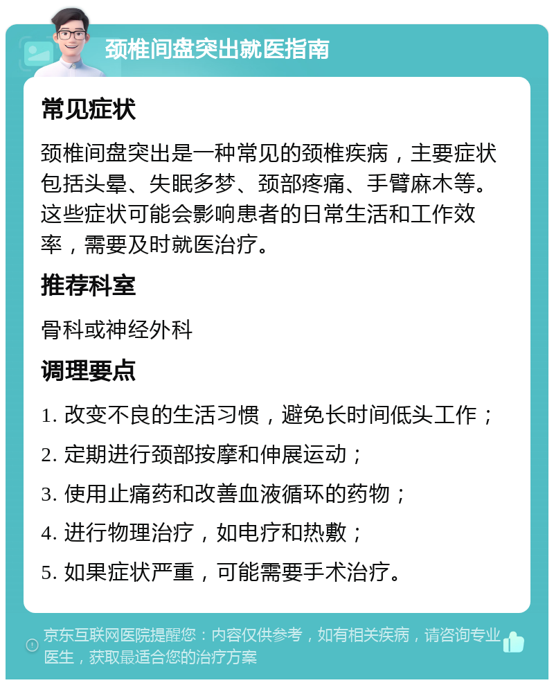 颈椎间盘突出就医指南 常见症状 颈椎间盘突出是一种常见的颈椎疾病，主要症状包括头晕、失眠多梦、颈部疼痛、手臂麻木等。这些症状可能会影响患者的日常生活和工作效率，需要及时就医治疗。 推荐科室 骨科或神经外科 调理要点 1. 改变不良的生活习惯，避免长时间低头工作； 2. 定期进行颈部按摩和伸展运动； 3. 使用止痛药和改善血液循环的药物； 4. 进行物理治疗，如电疗和热敷； 5. 如果症状严重，可能需要手术治疗。