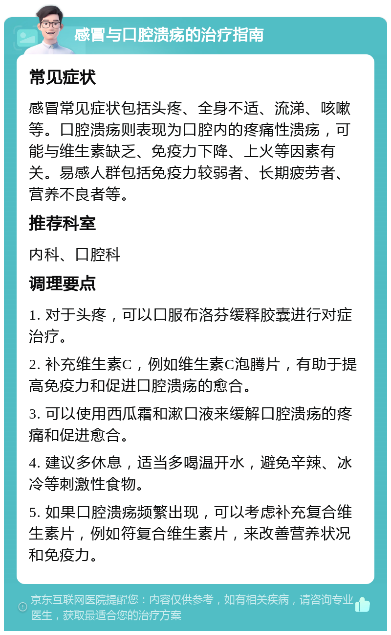 感冒与口腔溃疡的治疗指南 常见症状 感冒常见症状包括头疼、全身不适、流涕、咳嗽等。口腔溃疡则表现为口腔内的疼痛性溃疡，可能与维生素缺乏、免疫力下降、上火等因素有关。易感人群包括免疫力较弱者、长期疲劳者、营养不良者等。 推荐科室 内科、口腔科 调理要点 1. 对于头疼，可以口服布洛芬缓释胶囊进行对症治疗。 2. 补充维生素C，例如维生素C泡腾片，有助于提高免疫力和促进口腔溃疡的愈合。 3. 可以使用西瓜霜和漱口液来缓解口腔溃疡的疼痛和促进愈合。 4. 建议多休息，适当多喝温开水，避免辛辣、冰冷等刺激性食物。 5. 如果口腔溃疡频繁出现，可以考虑补充复合维生素片，例如符复合维生素片，来改善营养状况和免疫力。