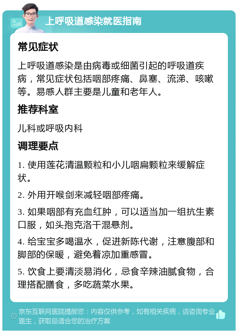 上呼吸道感染就医指南 常见症状 上呼吸道感染是由病毒或细菌引起的呼吸道疾病，常见症状包括咽部疼痛、鼻塞、流涕、咳嗽等。易感人群主要是儿童和老年人。 推荐科室 儿科或呼吸内科 调理要点 1. 使用莲花清温颗粒和小儿咽扁颗粒来缓解症状。 2. 外用开喉剑来减轻咽部疼痛。 3. 如果咽部有充血红肿，可以适当加一组抗生素口服，如头孢克洛干混悬剂。 4. 给宝宝多喝温水，促进新陈代谢，注意腹部和脚部的保暖，避免着凉加重感冒。 5. 饮食上要清淡易消化，忌食辛辣油腻食物，合理搭配膳食，多吃蔬菜水果。