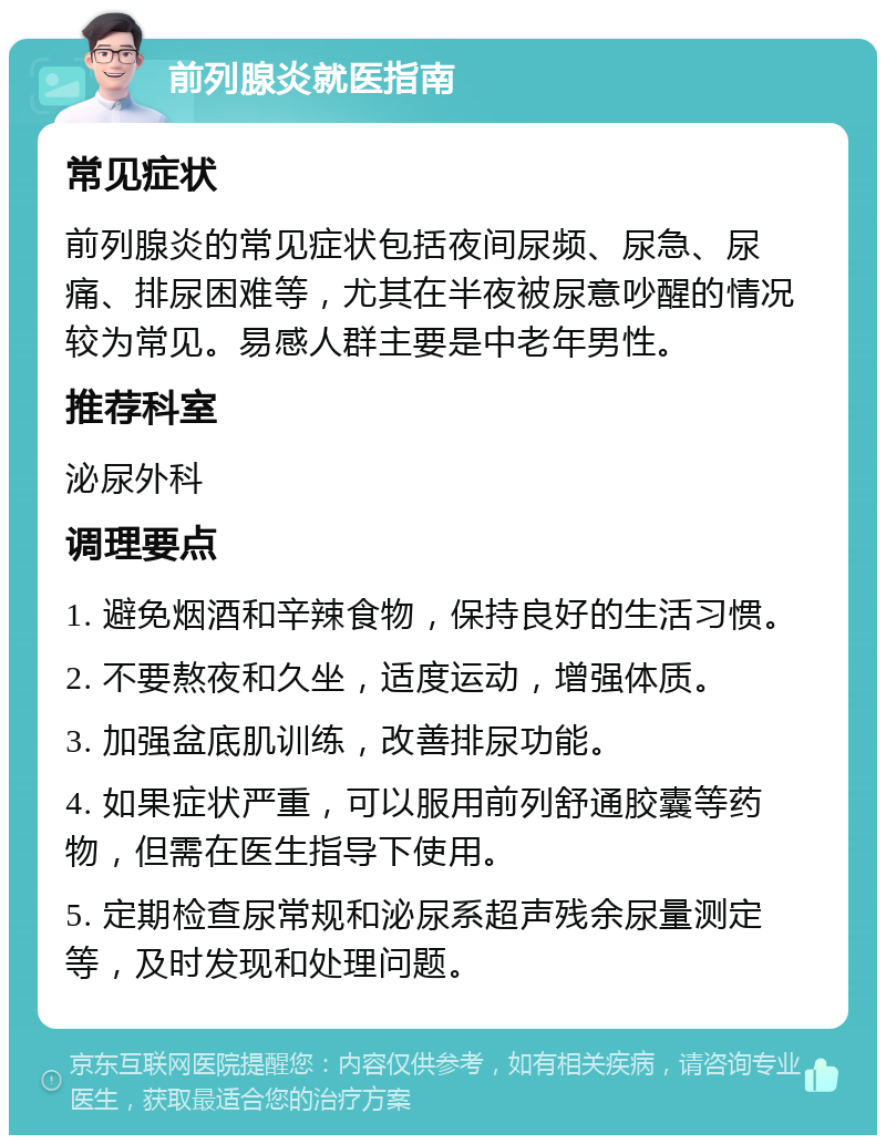 前列腺炎就医指南 常见症状 前列腺炎的常见症状包括夜间尿频、尿急、尿痛、排尿困难等，尤其在半夜被尿意吵醒的情况较为常见。易感人群主要是中老年男性。 推荐科室 泌尿外科 调理要点 1. 避免烟酒和辛辣食物，保持良好的生活习惯。 2. 不要熬夜和久坐，适度运动，增强体质。 3. 加强盆底肌训练，改善排尿功能。 4. 如果症状严重，可以服用前列舒通胶囊等药物，但需在医生指导下使用。 5. 定期检查尿常规和泌尿系超声残余尿量测定等，及时发现和处理问题。