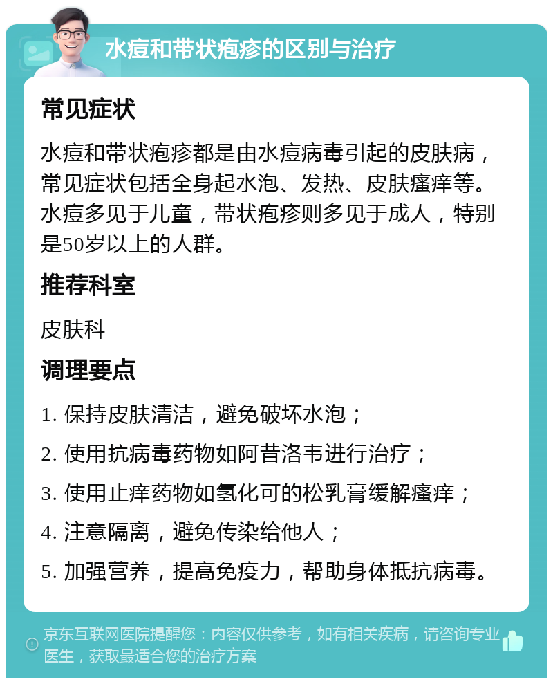 水痘和带状疱疹的区别与治疗 常见症状 水痘和带状疱疹都是由水痘病毒引起的皮肤病，常见症状包括全身起水泡、发热、皮肤瘙痒等。水痘多见于儿童，带状疱疹则多见于成人，特别是50岁以上的人群。 推荐科室 皮肤科 调理要点 1. 保持皮肤清洁，避免破坏水泡； 2. 使用抗病毒药物如阿昔洛韦进行治疗； 3. 使用止痒药物如氢化可的松乳膏缓解瘙痒； 4. 注意隔离，避免传染给他人； 5. 加强营养，提高免疫力，帮助身体抵抗病毒。