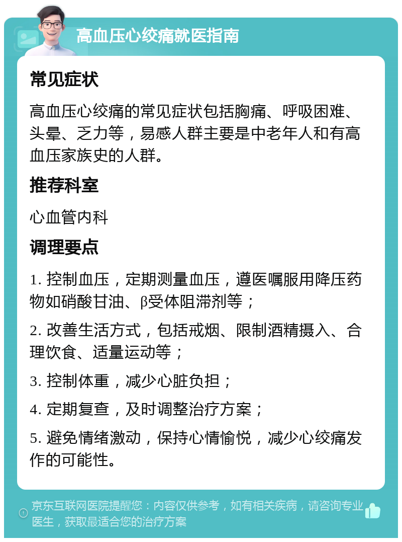 高血压心绞痛就医指南 常见症状 高血压心绞痛的常见症状包括胸痛、呼吸困难、头晕、乏力等，易感人群主要是中老年人和有高血压家族史的人群。 推荐科室 心血管内科 调理要点 1. 控制血压，定期测量血压，遵医嘱服用降压药物如硝酸甘油、β受体阻滞剂等； 2. 改善生活方式，包括戒烟、限制酒精摄入、合理饮食、适量运动等； 3. 控制体重，减少心脏负担； 4. 定期复查，及时调整治疗方案； 5. 避免情绪激动，保持心情愉悦，减少心绞痛发作的可能性。