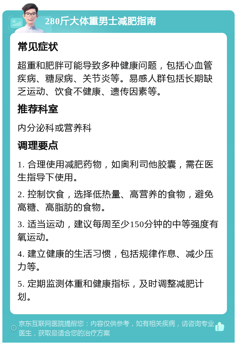 280斤大体重男士减肥指南 常见症状 超重和肥胖可能导致多种健康问题，包括心血管疾病、糖尿病、关节炎等。易感人群包括长期缺乏运动、饮食不健康、遗传因素等。 推荐科室 内分泌科或营养科 调理要点 1. 合理使用减肥药物，如奥利司他胶囊，需在医生指导下使用。 2. 控制饮食，选择低热量、高营养的食物，避免高糖、高脂肪的食物。 3. 适当运动，建议每周至少150分钟的中等强度有氧运动。 4. 建立健康的生活习惯，包括规律作息、减少压力等。 5. 定期监测体重和健康指标，及时调整减肥计划。