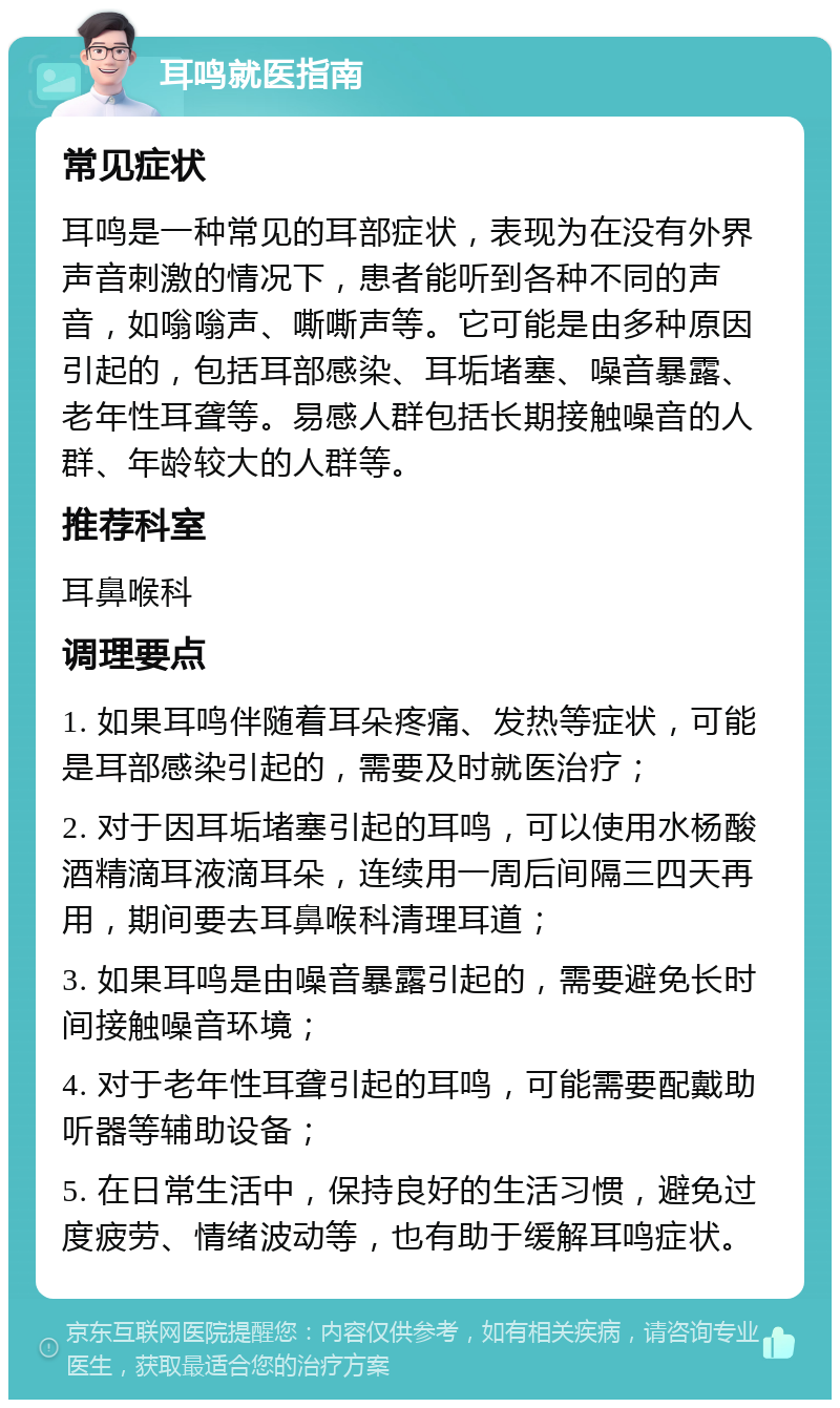 耳鸣就医指南 常见症状 耳鸣是一种常见的耳部症状，表现为在没有外界声音刺激的情况下，患者能听到各种不同的声音，如嗡嗡声、嘶嘶声等。它可能是由多种原因引起的，包括耳部感染、耳垢堵塞、噪音暴露、老年性耳聋等。易感人群包括长期接触噪音的人群、年龄较大的人群等。 推荐科室 耳鼻喉科 调理要点 1. 如果耳鸣伴随着耳朵疼痛、发热等症状，可能是耳部感染引起的，需要及时就医治疗； 2. 对于因耳垢堵塞引起的耳鸣，可以使用水杨酸酒精滴耳液滴耳朵，连续用一周后间隔三四天再用，期间要去耳鼻喉科清理耳道； 3. 如果耳鸣是由噪音暴露引起的，需要避免长时间接触噪音环境； 4. 对于老年性耳聋引起的耳鸣，可能需要配戴助听器等辅助设备； 5. 在日常生活中，保持良好的生活习惯，避免过度疲劳、情绪波动等，也有助于缓解耳鸣症状。