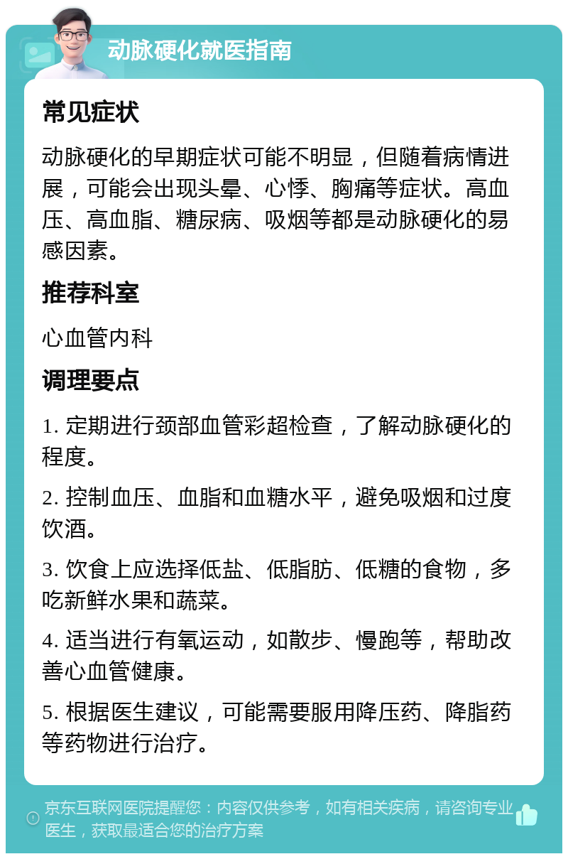 动脉硬化就医指南 常见症状 动脉硬化的早期症状可能不明显，但随着病情进展，可能会出现头晕、心悸、胸痛等症状。高血压、高血脂、糖尿病、吸烟等都是动脉硬化的易感因素。 推荐科室 心血管内科 调理要点 1. 定期进行颈部血管彩超检查，了解动脉硬化的程度。 2. 控制血压、血脂和血糖水平，避免吸烟和过度饮酒。 3. 饮食上应选择低盐、低脂肪、低糖的食物，多吃新鲜水果和蔬菜。 4. 适当进行有氧运动，如散步、慢跑等，帮助改善心血管健康。 5. 根据医生建议，可能需要服用降压药、降脂药等药物进行治疗。