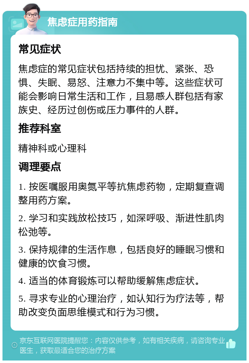 焦虑症用药指南 常见症状 焦虑症的常见症状包括持续的担忧、紧张、恐惧、失眠、易怒、注意力不集中等。这些症状可能会影响日常生活和工作，且易感人群包括有家族史、经历过创伤或压力事件的人群。 推荐科室 精神科或心理科 调理要点 1. 按医嘱服用奥氮平等抗焦虑药物，定期复查调整用药方案。 2. 学习和实践放松技巧，如深呼吸、渐进性肌肉松弛等。 3. 保持规律的生活作息，包括良好的睡眠习惯和健康的饮食习惯。 4. 适当的体育锻炼可以帮助缓解焦虑症状。 5. 寻求专业的心理治疗，如认知行为疗法等，帮助改变负面思维模式和行为习惯。