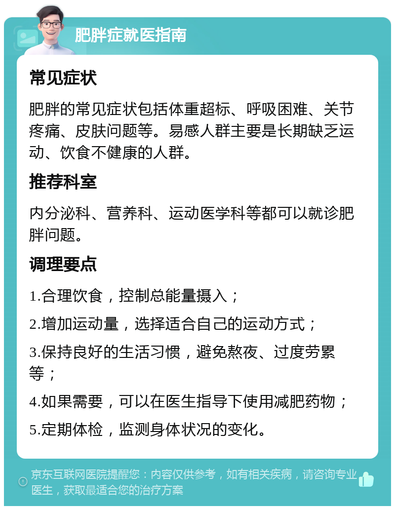 肥胖症就医指南 常见症状 肥胖的常见症状包括体重超标、呼吸困难、关节疼痛、皮肤问题等。易感人群主要是长期缺乏运动、饮食不健康的人群。 推荐科室 内分泌科、营养科、运动医学科等都可以就诊肥胖问题。 调理要点 1.合理饮食，控制总能量摄入； 2.增加运动量，选择适合自己的运动方式； 3.保持良好的生活习惯，避免熬夜、过度劳累等； 4.如果需要，可以在医生指导下使用减肥药物； 5.定期体检，监测身体状况的变化。