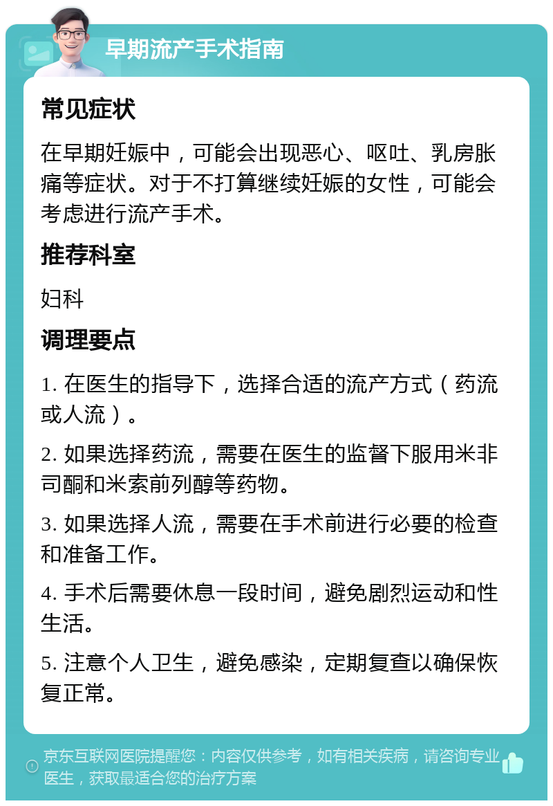 早期流产手术指南 常见症状 在早期妊娠中，可能会出现恶心、呕吐、乳房胀痛等症状。对于不打算继续妊娠的女性，可能会考虑进行流产手术。 推荐科室 妇科 调理要点 1. 在医生的指导下，选择合适的流产方式（药流或人流）。 2. 如果选择药流，需要在医生的监督下服用米非司酮和米索前列醇等药物。 3. 如果选择人流，需要在手术前进行必要的检查和准备工作。 4. 手术后需要休息一段时间，避免剧烈运动和性生活。 5. 注意个人卫生，避免感染，定期复查以确保恢复正常。