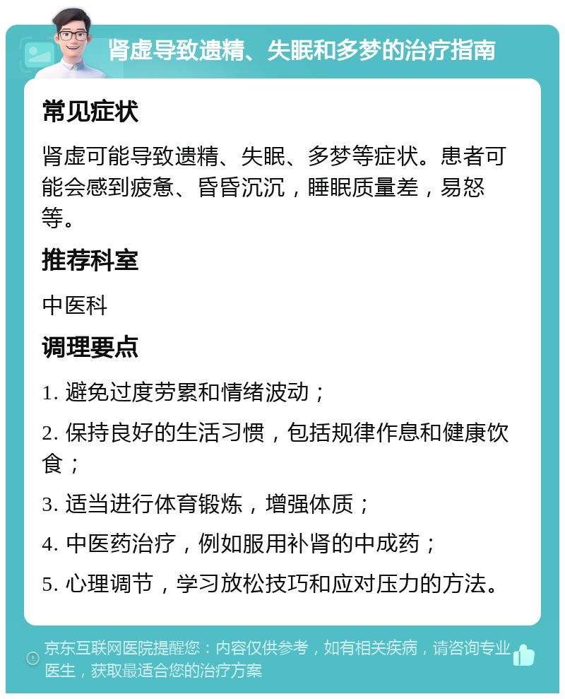 肾虚导致遗精、失眠和多梦的治疗指南 常见症状 肾虚可能导致遗精、失眠、多梦等症状。患者可能会感到疲惫、昏昏沉沉，睡眠质量差，易怒等。 推荐科室 中医科 调理要点 1. 避免过度劳累和情绪波动； 2. 保持良好的生活习惯，包括规律作息和健康饮食； 3. 适当进行体育锻炼，增强体质； 4. 中医药治疗，例如服用补肾的中成药； 5. 心理调节，学习放松技巧和应对压力的方法。