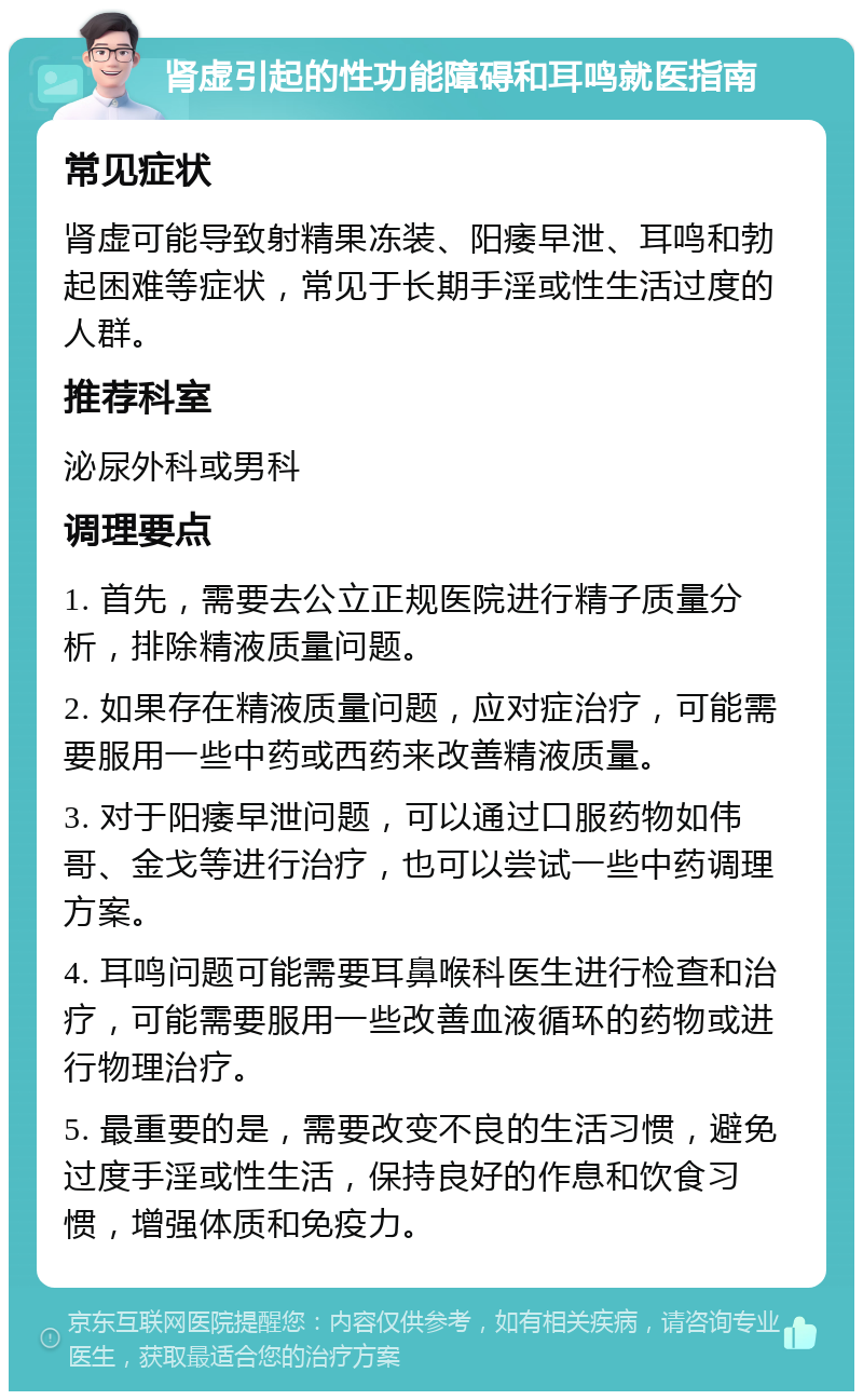 肾虚引起的性功能障碍和耳鸣就医指南 常见症状 肾虚可能导致射精果冻装、阳痿早泄、耳鸣和勃起困难等症状，常见于长期手淫或性生活过度的人群。 推荐科室 泌尿外科或男科 调理要点 1. 首先，需要去公立正规医院进行精子质量分析，排除精液质量问题。 2. 如果存在精液质量问题，应对症治疗，可能需要服用一些中药或西药来改善精液质量。 3. 对于阳痿早泄问题，可以通过口服药物如伟哥、金戈等进行治疗，也可以尝试一些中药调理方案。 4. 耳鸣问题可能需要耳鼻喉科医生进行检查和治疗，可能需要服用一些改善血液循环的药物或进行物理治疗。 5. 最重要的是，需要改变不良的生活习惯，避免过度手淫或性生活，保持良好的作息和饮食习惯，增强体质和免疫力。