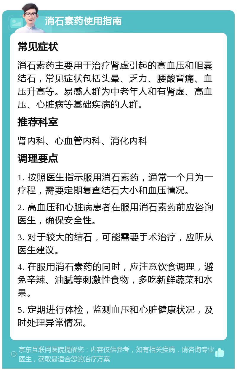 消石素药使用指南 常见症状 消石素药主要用于治疗肾虚引起的高血压和胆囊结石，常见症状包括头晕、乏力、腰酸背痛、血压升高等。易感人群为中老年人和有肾虚、高血压、心脏病等基础疾病的人群。 推荐科室 肾内科、心血管内科、消化内科 调理要点 1. 按照医生指示服用消石素药，通常一个月为一疗程，需要定期复查结石大小和血压情况。 2. 高血压和心脏病患者在服用消石素药前应咨询医生，确保安全性。 3. 对于较大的结石，可能需要手术治疗，应听从医生建议。 4. 在服用消石素药的同时，应注意饮食调理，避免辛辣、油腻等刺激性食物，多吃新鲜蔬菜和水果。 5. 定期进行体检，监测血压和心脏健康状况，及时处理异常情况。