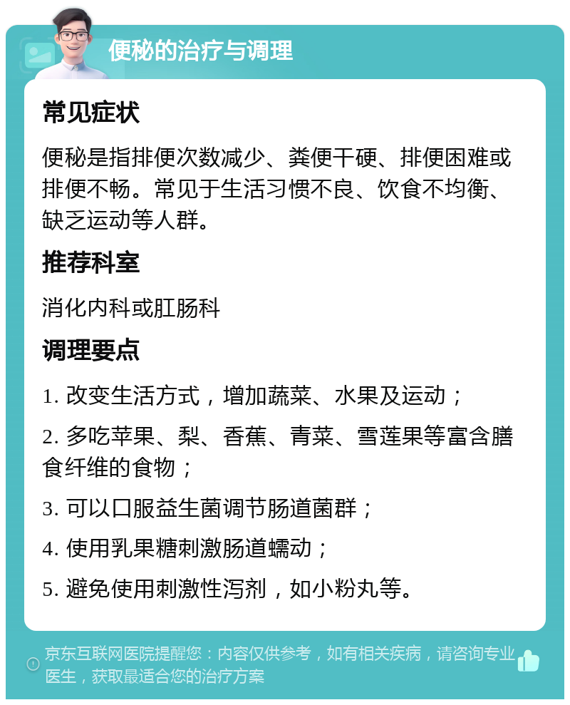 便秘的治疗与调理 常见症状 便秘是指排便次数减少、粪便干硬、排便困难或排便不畅。常见于生活习惯不良、饮食不均衡、缺乏运动等人群。 推荐科室 消化内科或肛肠科 调理要点 1. 改变生活方式，增加蔬菜、水果及运动； 2. 多吃苹果、梨、香蕉、青菜、雪莲果等富含膳食纤维的食物； 3. 可以口服益生菌调节肠道菌群； 4. 使用乳果糖刺激肠道蠕动； 5. 避免使用刺激性泻剂，如小粉丸等。