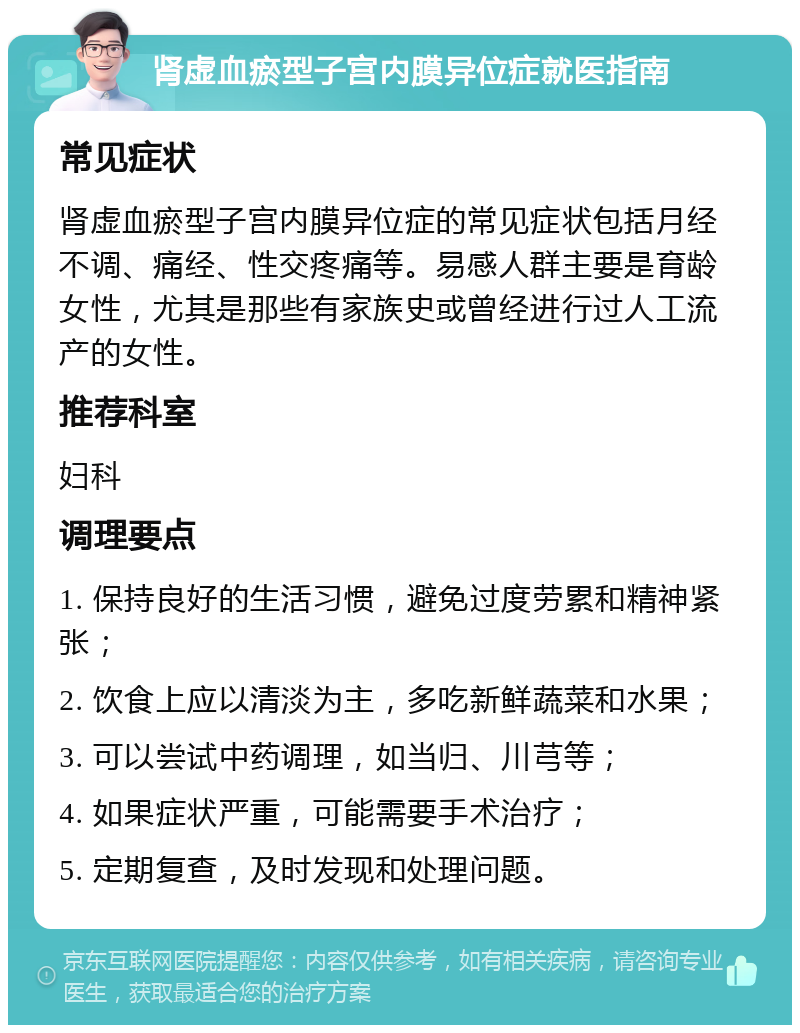 肾虚血瘀型子宫内膜异位症就医指南 常见症状 肾虚血瘀型子宫内膜异位症的常见症状包括月经不调、痛经、性交疼痛等。易感人群主要是育龄女性，尤其是那些有家族史或曾经进行过人工流产的女性。 推荐科室 妇科 调理要点 1. 保持良好的生活习惯，避免过度劳累和精神紧张； 2. 饮食上应以清淡为主，多吃新鲜蔬菜和水果； 3. 可以尝试中药调理，如当归、川芎等； 4. 如果症状严重，可能需要手术治疗； 5. 定期复查，及时发现和处理问题。