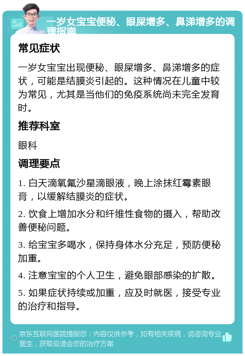 一岁女宝宝便秘、眼屎增多、鼻涕增多的调理指南 常见症状 一岁女宝宝出现便秘、眼屎增多、鼻涕增多的症状，可能是结膜炎引起的。这种情况在儿童中较为常见，尤其是当他们的免疫系统尚未完全发育时。 推荐科室 眼科 调理要点 1. 白天滴氧氟沙星滴眼液，晚上涂抹红霉素眼膏，以缓解结膜炎的症状。 2. 饮食上增加水分和纤维性食物的摄入，帮助改善便秘问题。 3. 给宝宝多喝水，保持身体水分充足，预防便秘加重。 4. 注意宝宝的个人卫生，避免眼部感染的扩散。 5. 如果症状持续或加重，应及时就医，接受专业的治疗和指导。