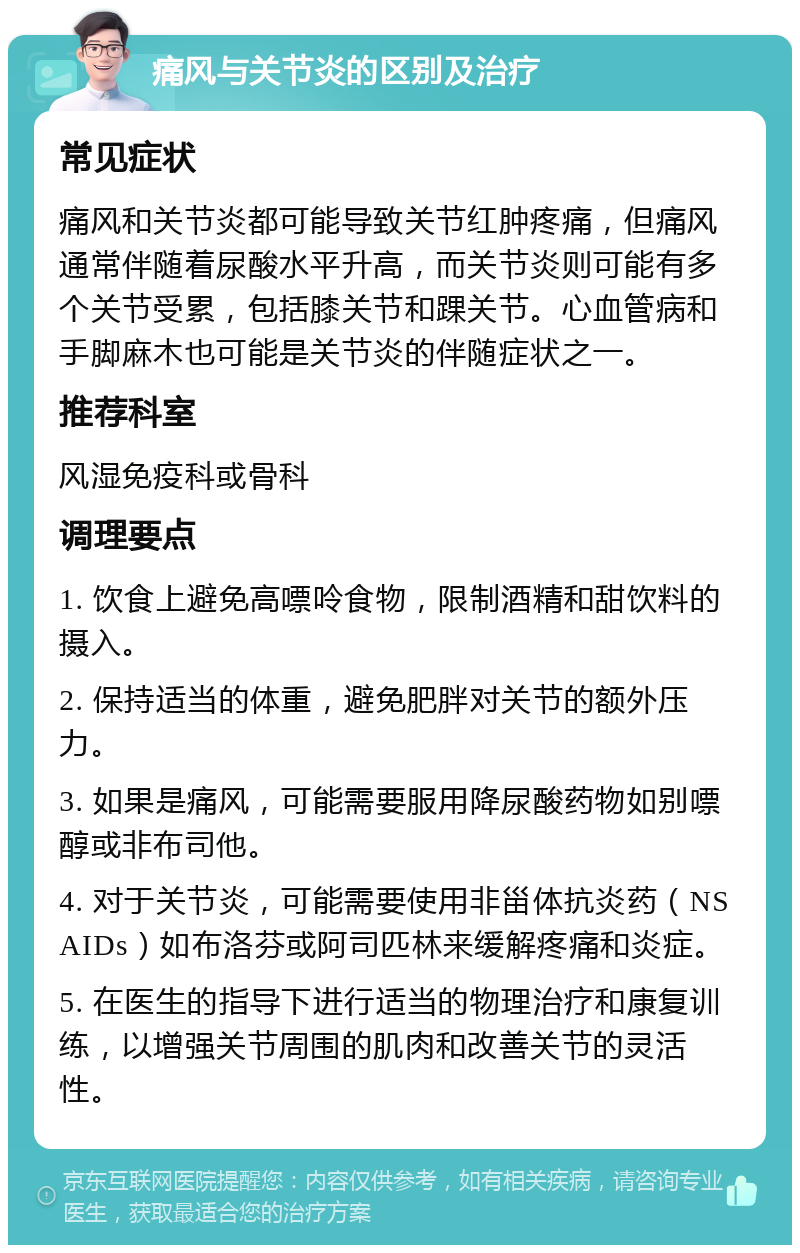 痛风与关节炎的区别及治疗 常见症状 痛风和关节炎都可能导致关节红肿疼痛，但痛风通常伴随着尿酸水平升高，而关节炎则可能有多个关节受累，包括膝关节和踝关节。心血管病和手脚麻木也可能是关节炎的伴随症状之一。 推荐科室 风湿免疫科或骨科 调理要点 1. 饮食上避免高嘌呤食物，限制酒精和甜饮料的摄入。 2. 保持适当的体重，避免肥胖对关节的额外压力。 3. 如果是痛风，可能需要服用降尿酸药物如别嘌醇或非布司他。 4. 对于关节炎，可能需要使用非甾体抗炎药（NSAIDs）如布洛芬或阿司匹林来缓解疼痛和炎症。 5. 在医生的指导下进行适当的物理治疗和康复训练，以增强关节周围的肌肉和改善关节的灵活性。