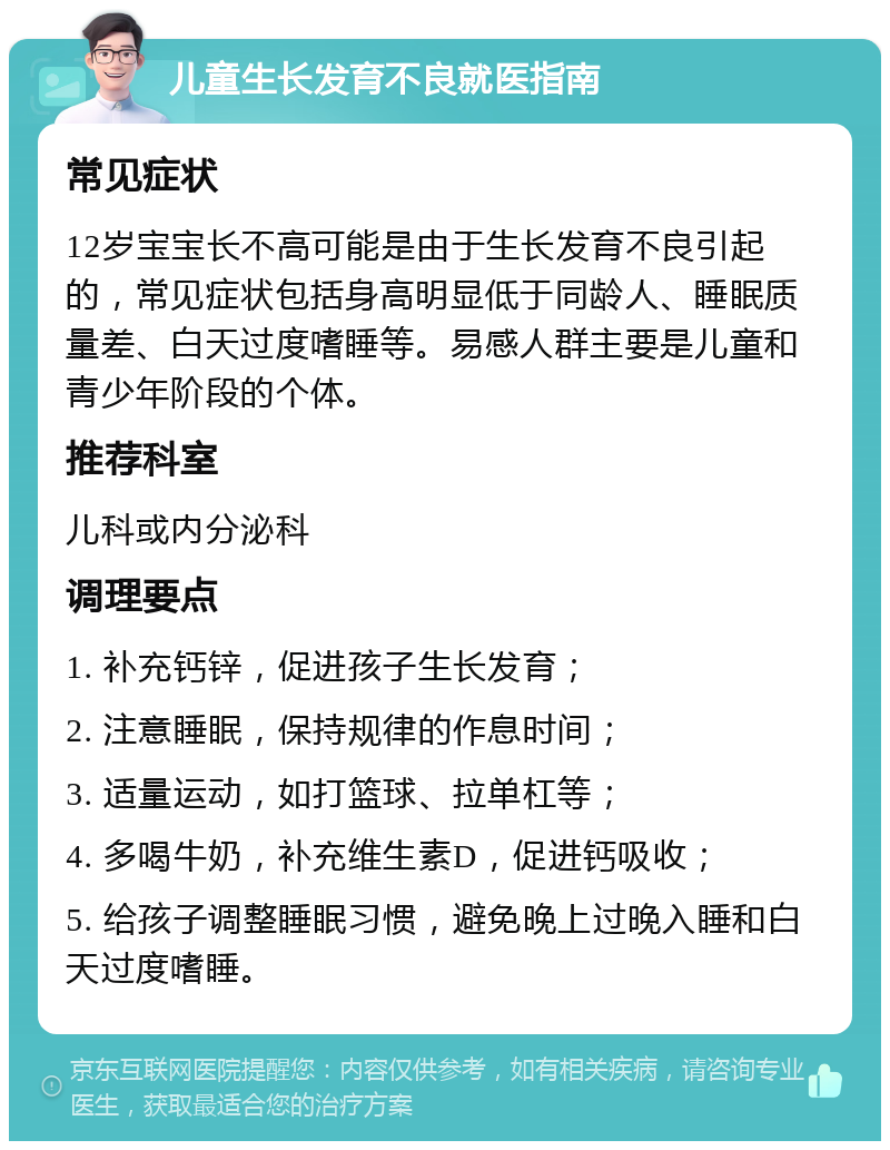 儿童生长发育不良就医指南 常见症状 12岁宝宝长不高可能是由于生长发育不良引起的，常见症状包括身高明显低于同龄人、睡眠质量差、白天过度嗜睡等。易感人群主要是儿童和青少年阶段的个体。 推荐科室 儿科或内分泌科 调理要点 1. 补充钙锌，促进孩子生长发育； 2. 注意睡眠，保持规律的作息时间； 3. 适量运动，如打篮球、拉单杠等； 4. 多喝牛奶，补充维生素D，促进钙吸收； 5. 给孩子调整睡眠习惯，避免晚上过晚入睡和白天过度嗜睡。