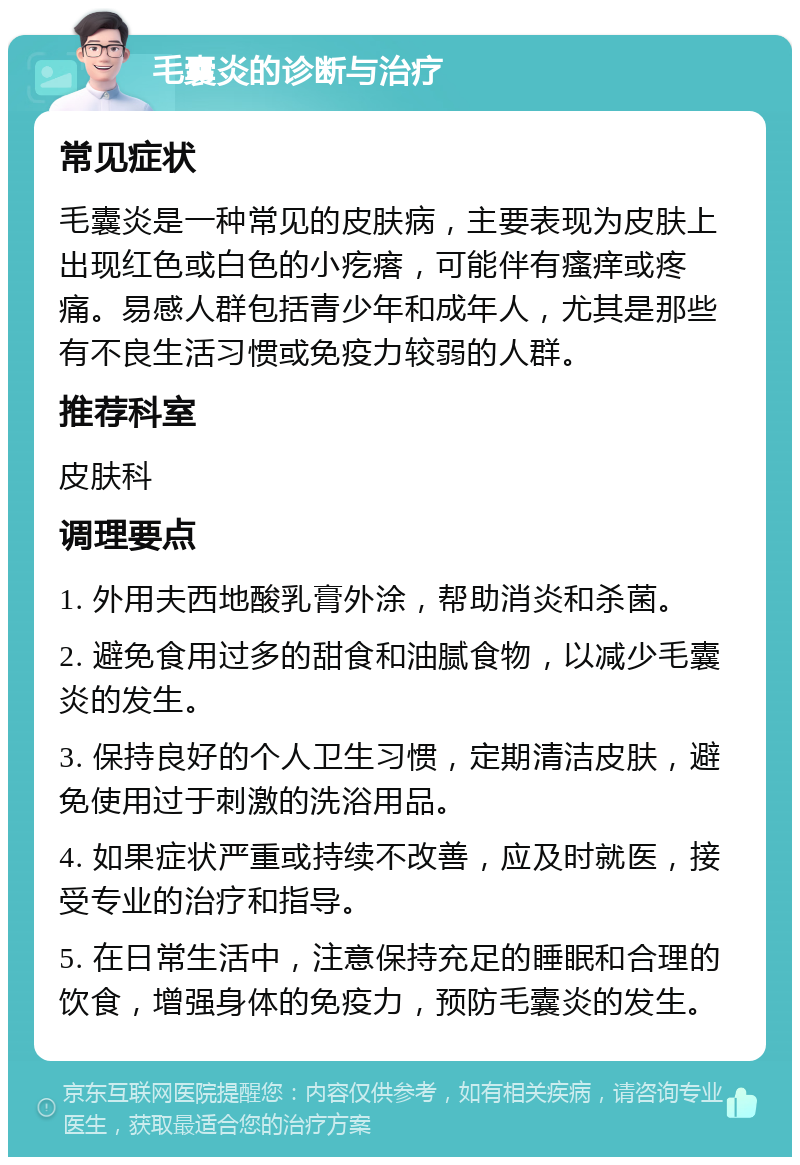 毛囊炎的诊断与治疗 常见症状 毛囊炎是一种常见的皮肤病，主要表现为皮肤上出现红色或白色的小疙瘩，可能伴有瘙痒或疼痛。易感人群包括青少年和成年人，尤其是那些有不良生活习惯或免疫力较弱的人群。 推荐科室 皮肤科 调理要点 1. 外用夫西地酸乳膏外涂，帮助消炎和杀菌。 2. 避免食用过多的甜食和油腻食物，以减少毛囊炎的发生。 3. 保持良好的个人卫生习惯，定期清洁皮肤，避免使用过于刺激的洗浴用品。 4. 如果症状严重或持续不改善，应及时就医，接受专业的治疗和指导。 5. 在日常生活中，注意保持充足的睡眠和合理的饮食，增强身体的免疫力，预防毛囊炎的发生。